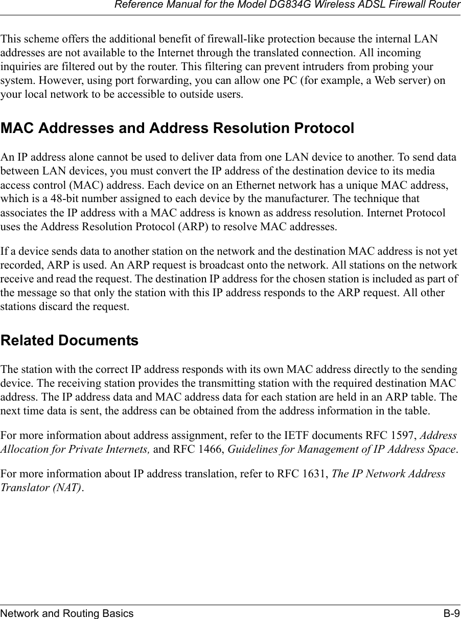 Reference Manual for the Model DG834G Wireless ADSL Firewall RouterNetwork and Routing Basics B-9 This scheme offers the additional benefit of firewall-like protection because the internal LAN addresses are not available to the Internet through the translated connection. All incoming inquiries are filtered out by the router. This filtering can prevent intruders from probing your system. However, using port forwarding, you can allow one PC (for example, a Web server) on your local network to be accessible to outside users.MAC Addresses and Address Resolution ProtocolAn IP address alone cannot be used to deliver data from one LAN device to another. To send data between LAN devices, you must convert the IP address of the destination device to its media access control (MAC) address. Each device on an Ethernet network has a unique MAC address, which is a 48-bit number assigned to each device by the manufacturer. The technique that associates the IP address with a MAC address is known as address resolution. Internet Protocol uses the Address Resolution Protocol (ARP) to resolve MAC addresses.If a device sends data to another station on the network and the destination MAC address is not yet recorded, ARP is used. An ARP request is broadcast onto the network. All stations on the network receive and read the request. The destination IP address for the chosen station is included as part of the message so that only the station with this IP address responds to the ARP request. All other stations discard the request. Related DocumentsThe station with the correct IP address responds with its own MAC address directly to the sending device. The receiving station provides the transmitting station with the required destination MAC address. The IP address data and MAC address data for each station are held in an ARP table. The next time data is sent, the address can be obtained from the address information in the table.For more information about address assignment, refer to the IETF documents RFC 1597, Address Allocation for Private Internets, and RFC 1466, Guidelines for Management of IP Address Space.For more information about IP address translation, refer to RFC 1631, The IP Network Address Translator (NAT).