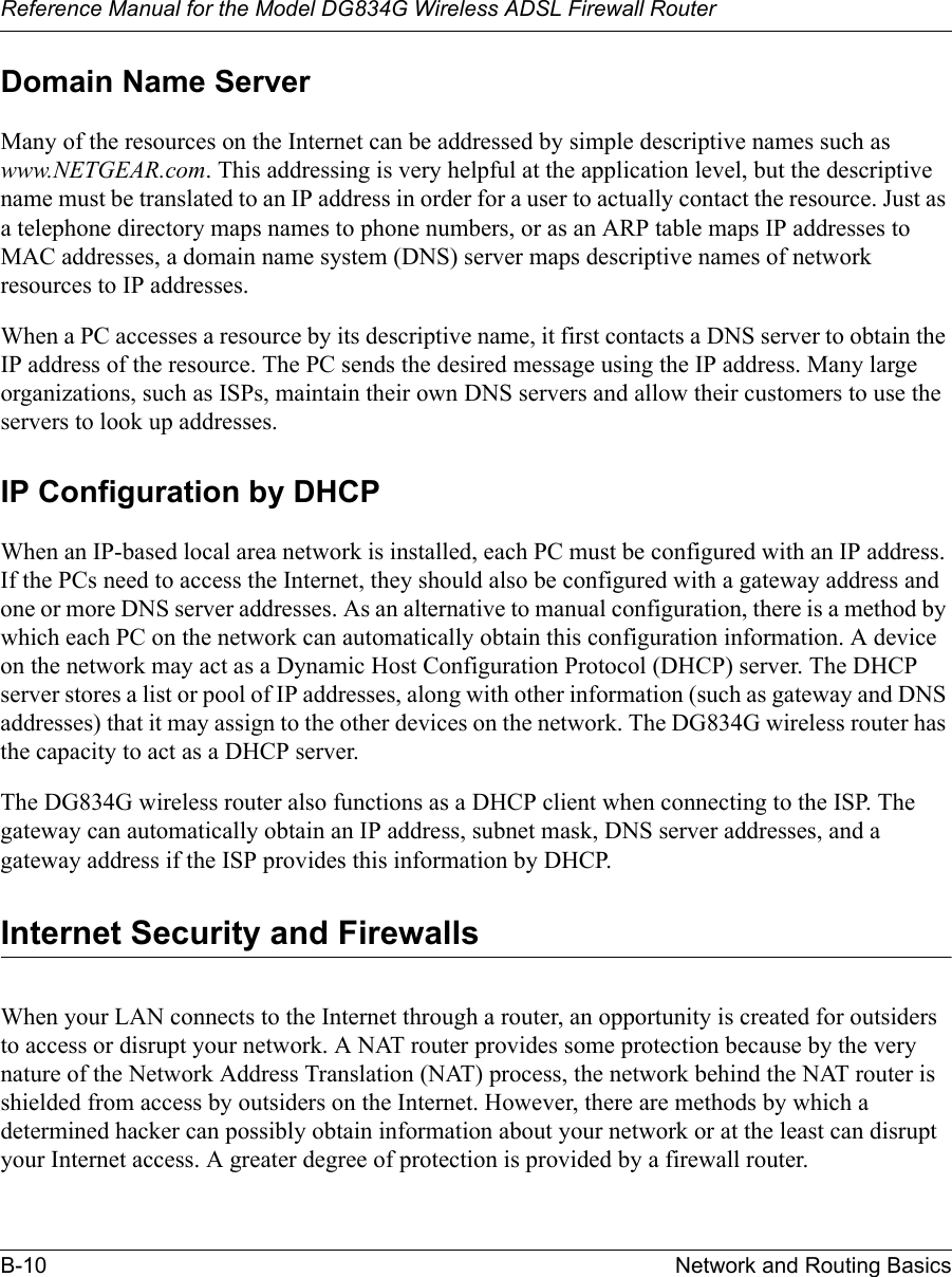 Reference Manual for the Model DG834G Wireless ADSL Firewall RouterB-10 Network and Routing Basics Domain Name ServerMany of the resources on the Internet can be addressed by simple descriptive names such as www.NETGEAR.com. This addressing is very helpful at the application level, but the descriptive name must be translated to an IP address in order for a user to actually contact the resource. Just as a telephone directory maps names to phone numbers, or as an ARP table maps IP addresses to MAC addresses, a domain name system (DNS) server maps descriptive names of network resources to IP addresses.When a PC accesses a resource by its descriptive name, it first contacts a DNS server to obtain the IP address of the resource. The PC sends the desired message using the IP address. Many large organizations, such as ISPs, maintain their own DNS servers and allow their customers to use the servers to look up addresses.IP Configuration by DHCPWhen an IP-based local area network is installed, each PC must be configured with an IP address. If the PCs need to access the Internet, they should also be configured with a gateway address and one or more DNS server addresses. As an alternative to manual configuration, there is a method by which each PC on the network can automatically obtain this configuration information. A device on the network may act as a Dynamic Host Configuration Protocol (DHCP) server. The DHCP server stores a list or pool of IP addresses, along with other information (such as gateway and DNS addresses) that it may assign to the other devices on the network. The DG834G wireless router has the capacity to act as a DHCP server.The DG834G wireless router also functions as a DHCP client when connecting to the ISP. The gateway can automatically obtain an IP address, subnet mask, DNS server addresses, and a gateway address if the ISP provides this information by DHCP.Internet Security and FirewallsWhen your LAN connects to the Internet through a router, an opportunity is created for outsiders to access or disrupt your network. A NAT router provides some protection because by the very nature of the Network Address Translation (NAT) process, the network behind the NAT router is shielded from access by outsiders on the Internet. However, there are methods by which a determined hacker can possibly obtain information about your network or at the least can disrupt your Internet access. A greater degree of protection is provided by a firewall router.