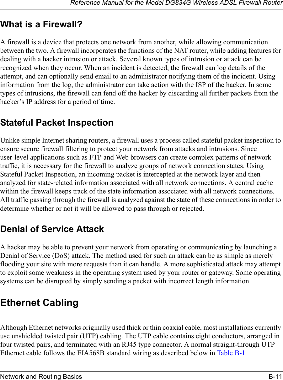 Reference Manual for the Model DG834G Wireless ADSL Firewall RouterNetwork and Routing Basics B-11 What is a Firewall?A firewall is a device that protects one network from another, while allowing communication between the two. A firewall incorporates the functions of the NAT router, while adding features for dealing with a hacker intrusion or attack. Several known types of intrusion or attack can be recognized when they occur. When an incident is detected, the firewall can log details of the attempt, and can optionally send email to an administrator notifying them of the incident. Using information from the log, the administrator can take action with the ISP of the hacker. In some types of intrusions, the firewall can fend off the hacker by discarding all further packets from the hacker’s IP address for a period of time.Stateful Packet InspectionUnlike simple Internet sharing routers, a firewall uses a process called stateful packet inspection to ensure secure firewall filtering to protect your network from attacks and intrusions. Since user-level applications such as FTP and Web browsers can create complex patterns of network traffic, it is necessary for the firewall to analyze groups of network connection states. Using Stateful Packet Inspection, an incoming packet is intercepted at the network layer and then analyzed for state-related information associated with all network connections. A central cache within the firewall keeps track of the state information associated with all network connections. All traffic passing through the firewall is analyzed against the state of these connections in order to determine whether or not it will be allowed to pass through or rejected.Denial of Service AttackA hacker may be able to prevent your network from operating or communicating by launching a Denial of Service (DoS) attack. The method used for such an attack can be as simple as merely flooding your site with more requests than it can handle. A more sophisticated attack may attempt to exploit some weakness in the operating system used by your router or gateway. Some operating systems can be disrupted by simply sending a packet with incorrect length information.Ethernet CablingAlthough Ethernet networks originally used thick or thin coaxial cable, most installations currently use unshielded twisted pair (UTP) cabling. The UTP cable contains eight conductors, arranged in four twisted pairs, and terminated with an RJ45 type connector. A normal straight-through UTP Ethernet cable follows the EIA568B standard wiring as described below in Table B-1