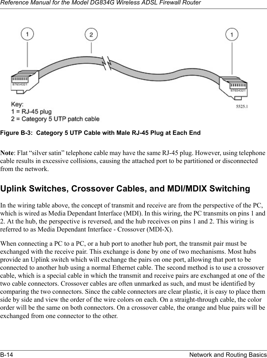 Reference Manual for the Model DG834G Wireless ADSL Firewall RouterB-14 Network and Routing Basics Figure B-3:  Category 5 UTP Cable with Male RJ-45 Plug at Each EndNote: Flat “silver satin” telephone cable may have the same RJ-45 plug. However, using telephone cable results in excessive collisions, causing the attached port to be partitioned or disconnected from the network.Uplink Switches, Crossover Cables, and MDI/MDIX SwitchingIn the wiring table above, the concept of transmit and receive are from the perspective of the PC, which is wired as Media Dependant Interface (MDI). In this wiring, the PC transmits on pins 1 and 2. At the hub, the perspective is reversed, and the hub receives on pins 1 and 2. This wiring is referred to as Media Dependant Interface - Crossover (MDI-X). When connecting a PC to a PC, or a hub port to another hub port, the transmit pair must be exchanged with the receive pair. This exchange is done by one of two mechanisms. Most hubs provide an Uplink switch which will exchange the pairs on one port, allowing that port to be connected to another hub using a normal Ethernet cable. The second method is to use a crossover cable, which is a special cable in which the transmit and receive pairs are exchanged at one of the two cable connectors. Crossover cables are often unmarked as such, and must be identified by comparing the two connectors. Since the cable connectors are clear plastic, it is easy to place them side by side and view the order of the wire colors on each. On a straight-through cable, the color order will be the same on both connectors. On a crossover cable, the orange and blue pairs will be exchanged from one connector to the other.