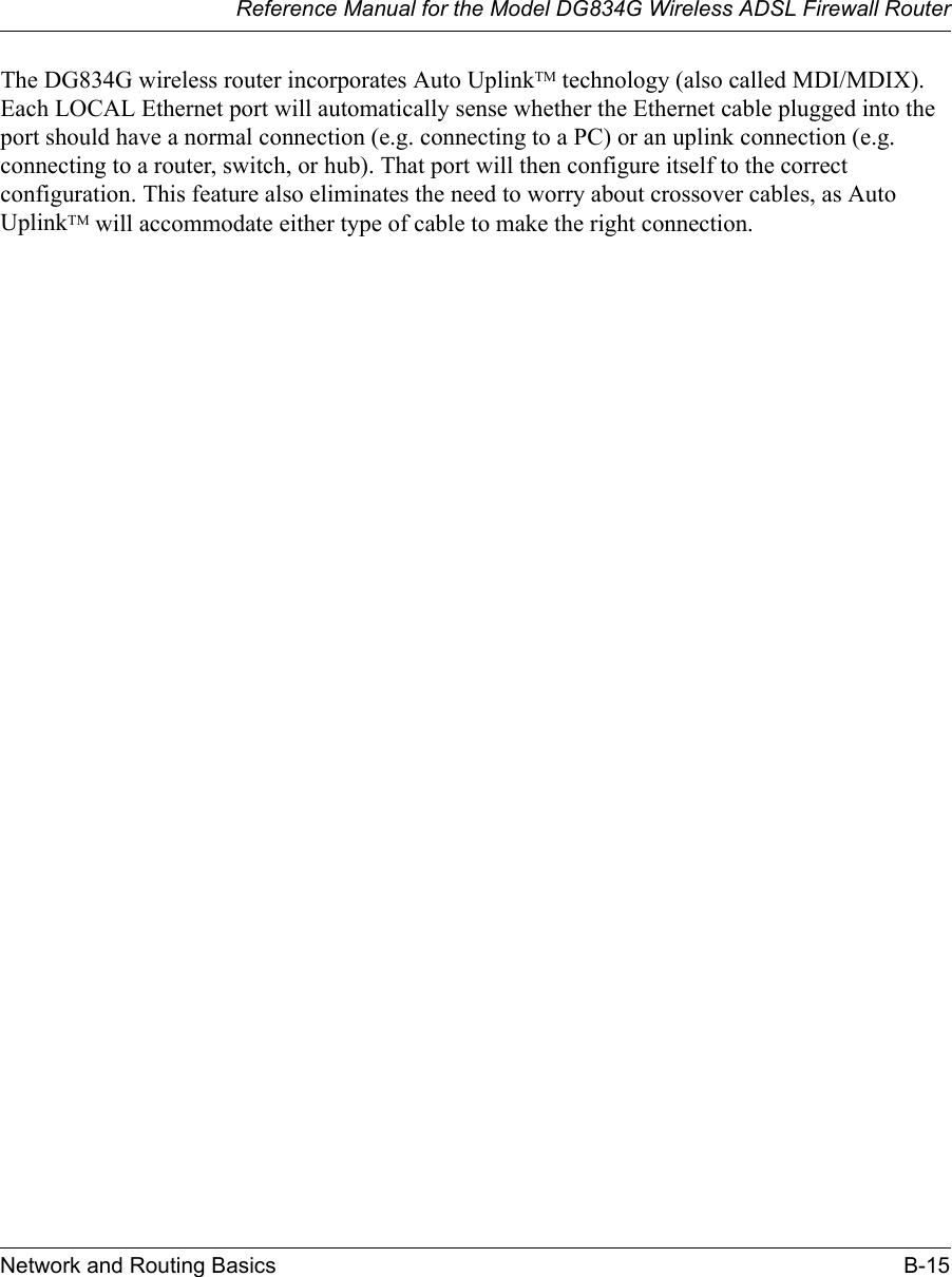 Reference Manual for the Model DG834G Wireless ADSL Firewall RouterNetwork and Routing Basics B-15 The DG834G wireless router incorporates Auto UplinkTM technology (also called MDI/MDIX). Each LOCAL Ethernet port will automatically sense whether the Ethernet cable plugged into the port should have a normal connection (e.g. connecting to a PC) or an uplink connection (e.g. connecting to a router, switch, or hub). That port will then configure itself to the correct configuration. This feature also eliminates the need to worry about crossover cables, as Auto UplinkTM will accommodate either type of cable to make the right connection.
