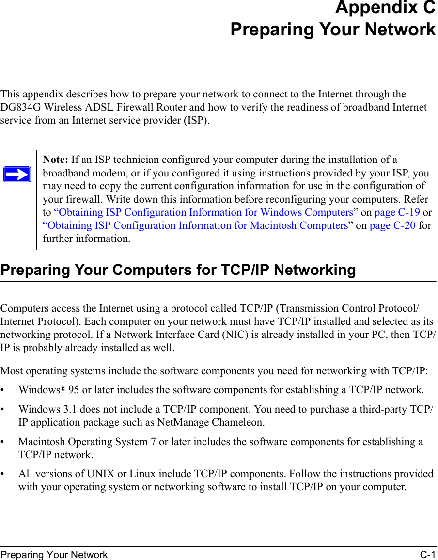 Preparing Your Network C-1 Appendix CPreparing Your NetworkThis appendix describes how to prepare your network to connect to the Internet through the DG834G Wireless ADSL Firewall Router and how to verify the readiness of broadband Internet service from an Internet service provider (ISP).Preparing Your Computers for TCP/IP NetworkingComputers access the Internet using a protocol called TCP/IP (Transmission Control Protocol/Internet Protocol). Each computer on your network must have TCP/IP installed and selected as its networking protocol. If a Network Interface Card (NIC) is already installed in your PC, then TCP/IP is probably already installed as well.Most operating systems include the software components you need for networking with TCP/IP:•Windows® 95 or later includes the software components for establishing a TCP/IP network. • Windows 3.1 does not include a TCP/IP component. You need to purchase a third-party TCP/IP application package such as NetManage Chameleon.• Macintosh Operating System 7 or later includes the software components for establishing a TCP/IP network.• All versions of UNIX or Linux include TCP/IP components. Follow the instructions provided with your operating system or networking software to install TCP/IP on your computer.Note: If an ISP technician configured your computer during the installation of a broadband modem, or if you configured it using instructions provided by your ISP, you may need to copy the current configuration information for use in the configuration of your firewall. Write down this information before reconfiguring your computers. Refer to “Obtaining ISP Configuration Information for Windows Computers” on page C-19 or “Obtaining ISP Configuration Information for Macintosh Computers” on page C-20 for further information.