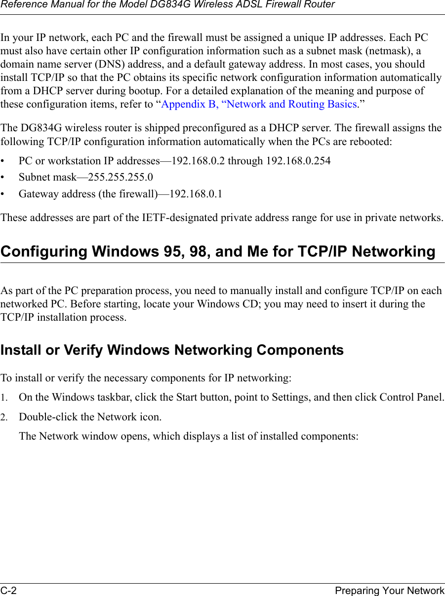 Reference Manual for the Model DG834G Wireless ADSL Firewall RouterC-2 Preparing Your Network In your IP network, each PC and the firewall must be assigned a unique IP addresses. Each PC must also have certain other IP configuration information such as a subnet mask (netmask), a domain name server (DNS) address, and a default gateway address. In most cases, you should install TCP/IP so that the PC obtains its specific network configuration information automatically from a DHCP server during bootup. For a detailed explanation of the meaning and purpose of these configuration items, refer to “Appendix B, “Network and Routing Basics.” The DG834G wireless router is shipped preconfigured as a DHCP server. The firewall assigns the following TCP/IP configuration information automatically when the PCs are rebooted:• PC or workstation IP addresses—192.168.0.2 through 192.168.0.254• Subnet mask—255.255.255.0• Gateway address (the firewall)—192.168.0.1These addresses are part of the IETF-designated private address range for use in private networks.Configuring Windows 95, 98, and Me for TCP/IP NetworkingAs part of the PC preparation process, you need to manually install and configure TCP/IP on each networked PC. Before starting, locate your Windows CD; you may need to insert it during the TCP/IP installation process.Install or Verify Windows Networking ComponentsTo install or verify the necessary components for IP networking:1. On the Windows taskbar, click the Start button, point to Settings, and then click Control Panel.2. Double-click the Network icon.The Network window opens, which displays a list of installed components: