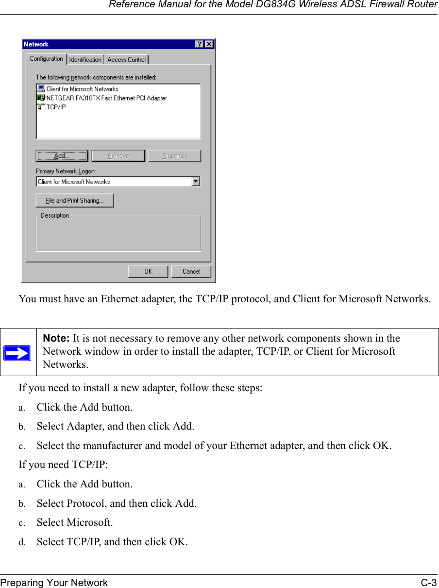 Reference Manual for the Model DG834G Wireless ADSL Firewall RouterPreparing Your Network C-3 You must have an Ethernet adapter, the TCP/IP protocol, and Client for Microsoft Networks.If you need to install a new adapter, follow these steps:a. Click the Add button.b. Select Adapter, and then click Add.c. Select the manufacturer and model of your Ethernet adapter, and then click OK.If you need TCP/IP:a. Click the Add button.b. Select Protocol, and then click Add.c. Select Microsoft.d. Select TCP/IP, and then click OK.Note: It is not necessary to remove any other network components shown in the Network window in order to install the adapter, TCP/IP, or Client for Microsoft Networks. 