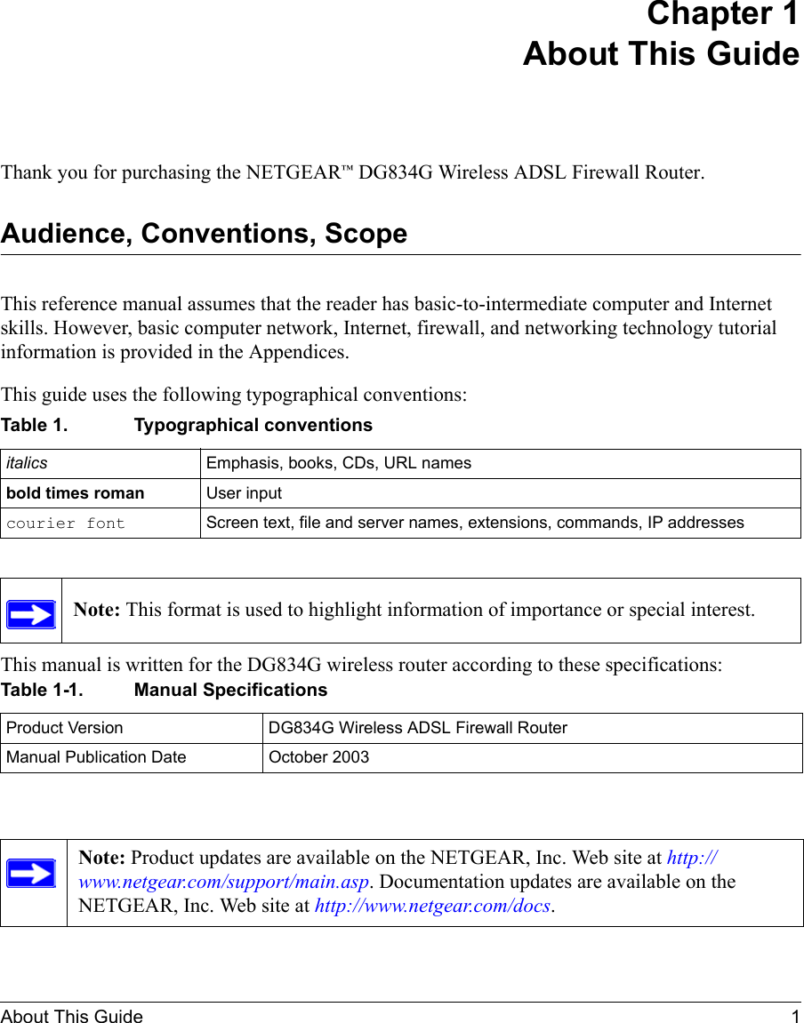 About This Guide 1 Chapter 1 About This GuideThank you for purchasing the NETGEAR™ DG834G Wireless ADSL Firewall Router.Audience, Conventions, Scope This reference manual assumes that the reader has basic-to-intermediate computer and Internet skills. However, basic computer network, Internet, firewall, and networking technology tutorial information is provided in the Appendices.This guide uses the following typographical conventions:This manual is written for the DG834G wireless router according to these specifications:Table 1. Typographical conventionsitalics Emphasis, books, CDs, URL namesbold times roman User inputcourier font Screen text, file and server names, extensions, commands, IP addressesNote: This format is used to highlight information of importance or special interest.Table 1-1. Manual SpecificationsProduct Version DG834G Wireless ADSL Firewall RouterManual Publication Date October 2003Note: Product updates are available on the NETGEAR, Inc. Web site at http://www.netgear.com/support/main.asp. Documentation updates are available on the NETGEAR, Inc. Web site at http://www.netgear.com/docs.