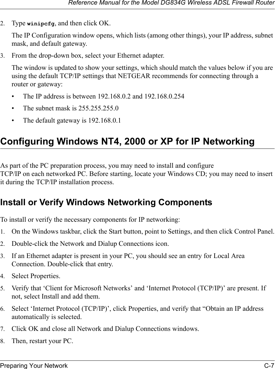 Reference Manual for the Model DG834G Wireless ADSL Firewall RouterPreparing Your Network C-7 2. Type winipcfg, and then click OK.The IP Configuration window opens, which lists (among other things), your IP address, subnet mask, and default gateway.3. From the drop-down box, select your Ethernet adapter.The window is updated to show your settings, which should match the values below if you are using the default TCP/IP settings that NETGEAR recommends for connecting through a router or gateway:• The IP address is between 192.168.0.2 and 192.168.0.254• The subnet mask is 255.255.255.0• The default gateway is 192.168.0.1Configuring Windows NT4, 2000 or XP for IP NetworkingAs part of the PC preparation process, you may need to install and configure  TCP/IP on each networked PC. Before starting, locate your Windows CD; you may need to insert it during the TCP/IP installation process.Install or Verify Windows Networking ComponentsTo install or verify the necessary components for IP networking:1. On the Windows taskbar, click the Start button, point to Settings, and then click Control Panel.2. Double-click the Network and Dialup Connections icon.3. If an Ethernet adapter is present in your PC, you should see an entry for Local Area Connection. Double-click that entry.4. Select Properties.5. Verify that ‘Client for Microsoft Networks’ and ‘Internet Protocol (TCP/IP)’ are present. If not, select Install and add them.6. Select ‘Internet Protocol (TCP/IP)’, click Properties, and verify that “Obtain an IP address automatically is selected.7. Click OK and close all Network and Dialup Connections windows.8. Then, restart your PC.