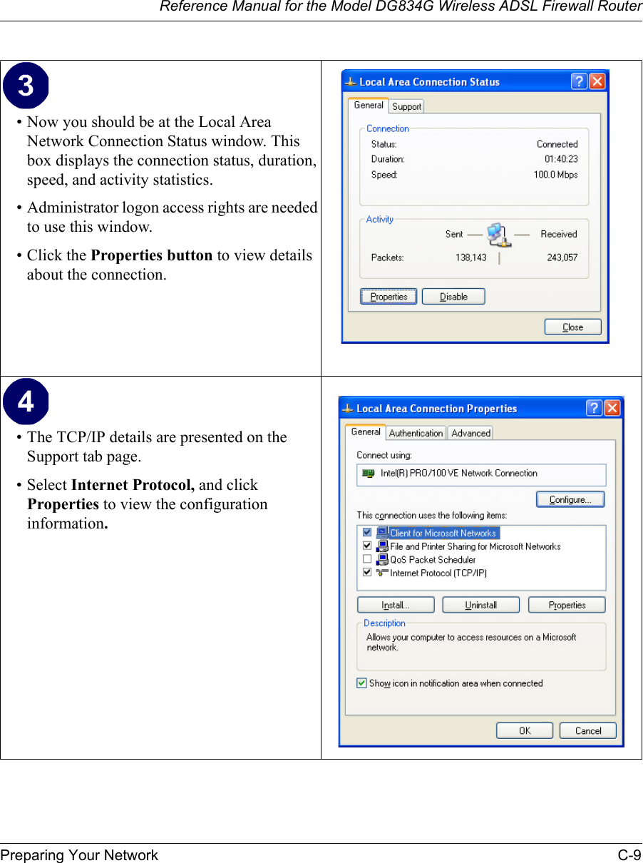 Reference Manual for the Model DG834G Wireless ADSL Firewall RouterPreparing Your Network C-9 • Now you should be at the Local Area Network Connection Status window. This box displays the connection status, duration, speed, and activity statistics.• Administrator logon access rights are needed to use this window.• Click the Properties button to view details about the connection.• The TCP/IP details are presented on the Support tab page.• Select Internet Protocol, and click Properties to view the configuration information.