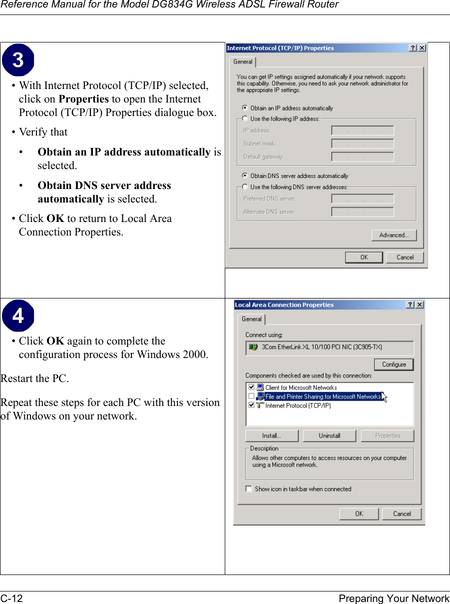 Reference Manual for the Model DG834G Wireless ADSL Firewall RouterC-12 Preparing Your Network • With Internet Protocol (TCP/IP) selected, click on Properties to open the Internet Protocol (TCP/IP) Properties dialogue box.• Verify that •Obtain an IP address automatically is selected.•Obtain DNS server address automatically is selected.• Click OK to return to Local Area Connection Properties.• Click OK again to complete the configuration process for Windows 2000.Restart the PC.Repeat these steps for each PC with this version of Windows on your network.