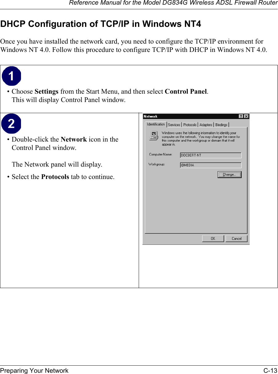 Reference Manual for the Model DG834G Wireless ADSL Firewall RouterPreparing Your Network C-13 DHCP Configuration of TCP/IP in Windows NT4Once you have installed the network card, you need to configure the TCP/IP environment for Windows NT 4.0. Follow this procedure to configure TCP/IP with DHCP in Windows NT 4.0.• Choose Settings from the Start Menu, and then select Control Panel. This will display Control Panel window. • Double-click the Network icon in the Control Panel window.  The Network panel will display.• Select the Protocols tab to continue. 