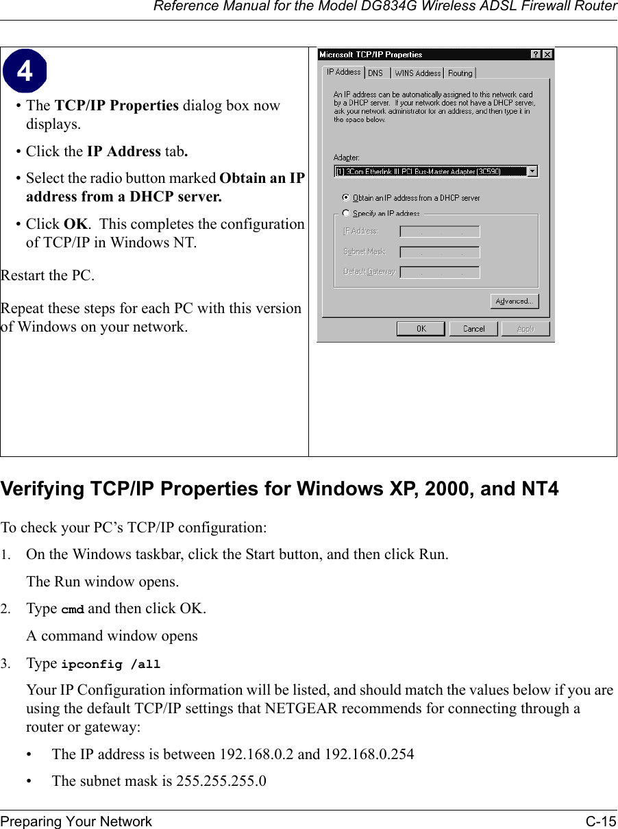 Reference Manual for the Model DG834G Wireless ADSL Firewall RouterPreparing Your Network C-15 Verifying TCP/IP Properties for Windows XP, 2000, and NT4To check your PC’s TCP/IP configuration:1. On the Windows taskbar, click the Start button, and then click Run.The Run window opens.2. Type cmd and then click OK.A command window opens3. Type ipconfig /all Your IP Configuration information will be listed, and should match the values below if you are using the default TCP/IP settings that NETGEAR recommends for connecting through a router or gateway:• The IP address is between 192.168.0.2 and 192.168.0.254• The subnet mask is 255.255.255.0•The TCP/IP Properties dialog box now displays.• Click the IP Address tab.• Select the radio button marked Obtain an IP address from a DHCP server.• Click OK.  This completes the configuration of TCP/IP in Windows NT.Restart the PC.Repeat these steps for each PC with this version of Windows on your network. 