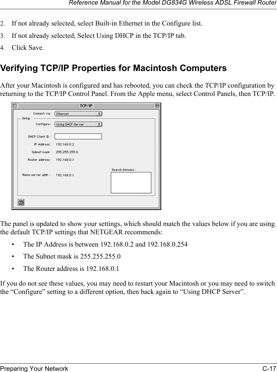 Reference Manual for the Model DG834G Wireless ADSL Firewall RouterPreparing Your Network C-17 2. If not already selected, select Built-in Ethernet in the Configure list.3. If not already selected, Select Using DHCP in the TCP/IP tab.4. Click Save.Verifying TCP/IP Properties for Macintosh ComputersAfter your Macintosh is configured and has rebooted, you can check the TCP/IP configuration by returning to the TCP/IP Control Panel. From the Apple menu, select Control Panels, then TCP/IP.The panel is updated to show your settings, which should match the values below if you are using the default TCP/IP settings that NETGEAR recommends:• The IP Address is between 192.168.0.2 and 192.168.0.254• The Subnet mask is 255.255.255.0• The Router address is 192.168.0.1If you do not see these values, you may need to restart your Macintosh or you may need to switch the “Configure” setting to a different option, then back again to “Using DHCP Server”.