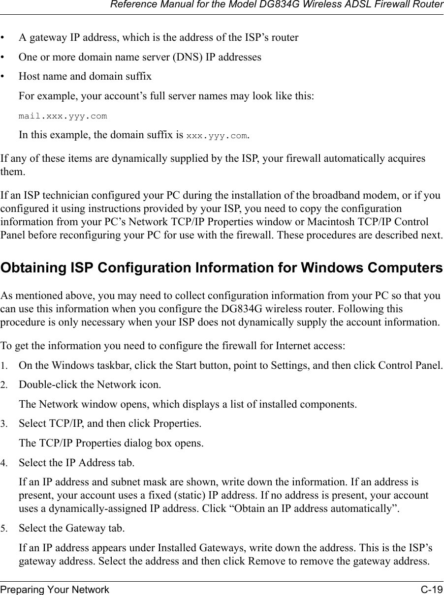 Reference Manual for the Model DG834G Wireless ADSL Firewall RouterPreparing Your Network C-19 • A gateway IP address, which is the address of the ISP’s router• One or more domain name server (DNS) IP addresses• Host name and domain suffixFor example, your account’s full server names may look like this:mail.xxx.yyy.com In this example, the domain suffix is xxx.yyy.com.If any of these items are dynamically supplied by the ISP, your firewall automatically acquires them.If an ISP technician configured your PC during the installation of the broadband modem, or if you configured it using instructions provided by your ISP, you need to copy the configuration information from your PC’s Network TCP/IP Properties window or Macintosh TCP/IP Control Panel before reconfiguring your PC for use with the firewall. These procedures are described next.Obtaining ISP Configuration Information for Windows ComputersAs mentioned above, you may need to collect configuration information from your PC so that you can use this information when you configure the DG834G wireless router. Following this procedure is only necessary when your ISP does not dynamically supply the account information. To get the information you need to configure the firewall for Internet access:1. On the Windows taskbar, click the Start button, point to Settings, and then click Control Panel.2. Double-click the Network icon.The Network window opens, which displays a list of installed components.3. Select TCP/IP, and then click Properties.The TCP/IP Properties dialog box opens.4. Select the IP Address tab.If an IP address and subnet mask are shown, write down the information. If an address is present, your account uses a fixed (static) IP address. If no address is present, your account uses a dynamically-assigned IP address. Click “Obtain an IP address automatically”.5. Select the Gateway tab.If an IP address appears under Installed Gateways, write down the address. This is the ISP’s gateway address. Select the address and then click Remove to remove the gateway address.