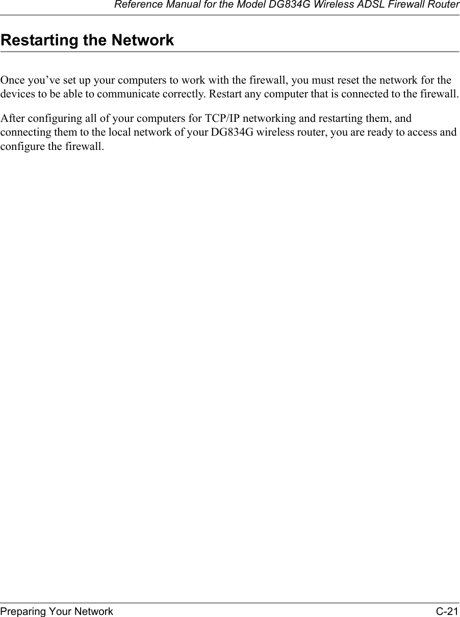 Reference Manual for the Model DG834G Wireless ADSL Firewall RouterPreparing Your Network C-21 Restarting the NetworkOnce you’ve set up your computers to work with the firewall, you must reset the network for the devices to be able to communicate correctly. Restart any computer that is connected to the firewall.After configuring all of your computers for TCP/IP networking and restarting them, and connecting them to the local network of your DG834G wireless router, you are ready to access and configure the firewall.