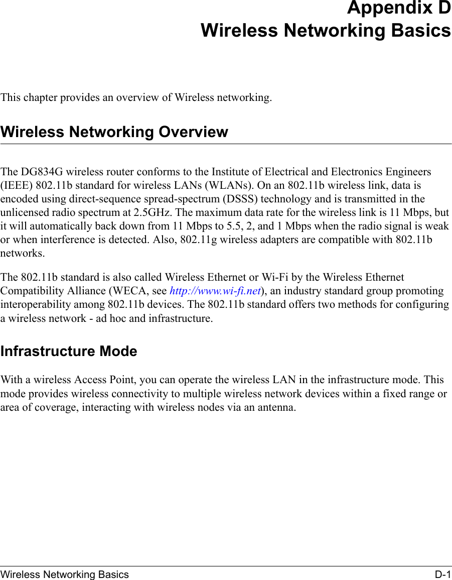 Wireless Networking Basics D-1 Appendix DWireless Networking BasicsThis chapter provides an overview of Wireless networking.Wireless Networking OverviewThe DG834G wireless router conforms to the Institute of Electrical and Electronics Engineers (IEEE) 802.11b standard for wireless LANs (WLANs). On an 802.11b wireless link, data is encoded using direct-sequence spread-spectrum (DSSS) technology and is transmitted in the unlicensed radio spectrum at 2.5GHz. The maximum data rate for the wireless link is 11 Mbps, but it will automatically back down from 11 Mbps to 5.5, 2, and 1 Mbps when the radio signal is weak or when interference is detected. Also, 802.11g wireless adapters are compatible with 802.11b networks.The 802.11b standard is also called Wireless Ethernet or Wi-Fi by the Wireless Ethernet Compatibility Alliance (WECA, see http://www.wi-fi.net), an industry standard group promoting interoperability among 802.11b devices. The 802.11b standard offers two methods for configuring a wireless network - ad hoc and infrastructure.Infrastructure ModeWith a wireless Access Point, you can operate the wireless LAN in the infrastructure mode. This mode provides wireless connectivity to multiple wireless network devices within a fixed range or area of coverage, interacting with wireless nodes via an antenna. 