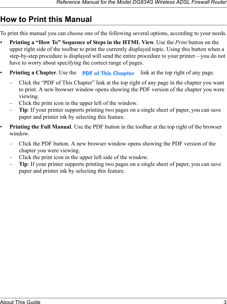 Reference Manual for the Model DG834G Wireless ADSL Firewall RouterAbout This Guide 3 How to Print this ManualTo print this manual you can choose one of the following several options, according to your needs.•Printing a “How To” Sequence of Steps in the HTML View. Use the Print button on the upper right side of the toolbar to print the currently displayed topic. Using this button when a step-by-step procedure is displayed will send the entire procedure to your printer—you do not have to worry about specifying the correct range of pages. •Printing a Chapter. Use the   link at the top right of any page.– Click the “PDF of This Chapter” link at the top right of any page in the chapter you want to print. A new browser window opens showing the PDF version of the chapter you were viewing. – Click the print icon in the upper left of the window. –Tip: If your printer supports printing two pages on a single sheet of paper, you can save paper and printer ink by selecting this feature.•Printing the Full Manual. Use the PDF button in the toolbar at the top right of the browser window.– Click the PDF button. A new browser window opens showing the PDF version of the chapter you were viewing. – Click the print icon in the upper left side of the window. –Tip: If your printer supports printing two pages on a single sheet of paper, you can save paper and printer ink by selecting this feature.