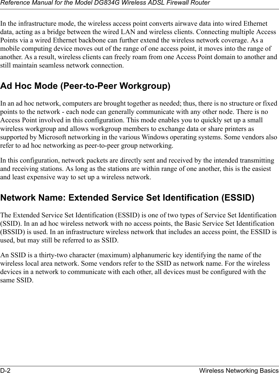 Reference Manual for the Model DG834G Wireless ADSL Firewall RouterD-2 Wireless Networking Basics In the infrastructure mode, the wireless access point converts airwave data into wired Ethernet data, acting as a bridge between the wired LAN and wireless clients. Connecting multiple Access Points via a wired Ethernet backbone can further extend the wireless network coverage. As a mobile computing device moves out of the range of one access point, it moves into the range of another. As a result, wireless clients can freely roam from one Access Point domain to another and still maintain seamless network connection.Ad Hoc Mode (Peer-to-Peer Workgroup)In an ad hoc network, computers are brought together as needed; thus, there is no structure or fixed points to the network - each node can generally communicate with any other node. There is no Access Point involved in this configuration. This mode enables you to quickly set up a small wireless workgroup and allows workgroup members to exchange data or share printers as supported by Microsoft networking in the various Windows operating systems. Some vendors also refer to ad hoc networking as peer-to-peer group networking.In this configuration, network packets are directly sent and received by the intended transmitting and receiving stations. As long as the stations are within range of one another, this is the easiest and least expensive way to set up a wireless network. Network Name: Extended Service Set Identification (ESSID)The Extended Service Set Identification (ESSID) is one of two types of Service Set Identification (SSID). In an ad hoc wireless network with no access points, the Basic Service Set Identification (BSSID) is used. In an infrastructure wireless network that includes an access point, the ESSID is used, but may still be referred to as SSID.An SSID is a thirty-two character (maximum) alphanumeric key identifying the name of the wireless local area network. Some vendors refer to the SSID as network name. For the wireless devices in a network to communicate with each other, all devices must be configured with the same SSID.