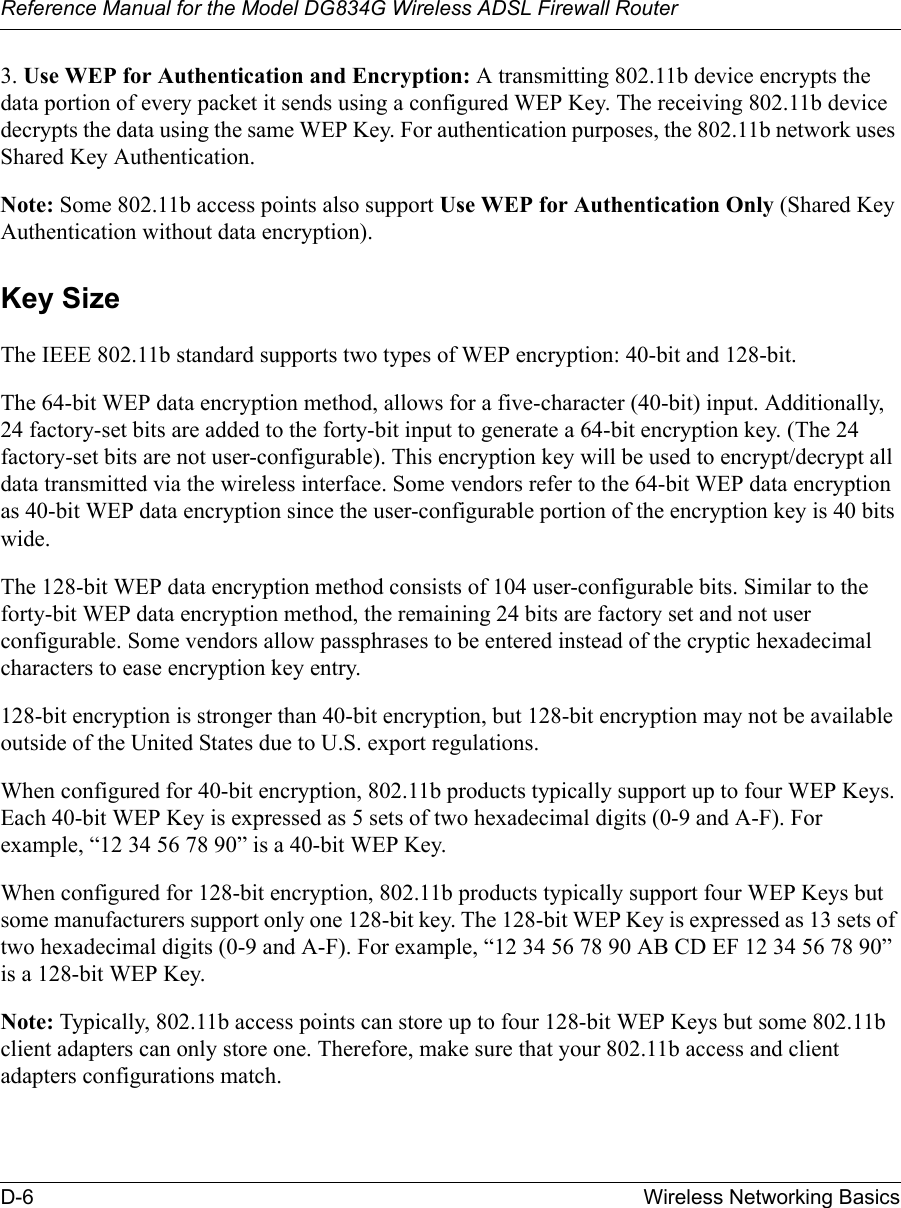 Reference Manual for the Model DG834G Wireless ADSL Firewall RouterD-6 Wireless Networking Basics 3. Use WEP for Authentication and Encryption: A transmitting 802.11b device encrypts the data portion of every packet it sends using a configured WEP Key. The receiving 802.11b device decrypts the data using the same WEP Key. For authentication purposes, the 802.11b network uses Shared Key Authentication.Note: Some 802.11b access points also support Use WEP for Authentication Only (Shared Key Authentication without data encryption). Key SizeThe IEEE 802.11b standard supports two types of WEP encryption: 40-bit and 128-bit.The 64-bit WEP data encryption method, allows for a five-character (40-bit) input. Additionally, 24 factory-set bits are added to the forty-bit input to generate a 64-bit encryption key. (The 24 factory-set bits are not user-configurable). This encryption key will be used to encrypt/decrypt all data transmitted via the wireless interface. Some vendors refer to the 64-bit WEP data encryption as 40-bit WEP data encryption since the user-configurable portion of the encryption key is 40 bits wide.The 128-bit WEP data encryption method consists of 104 user-configurable bits. Similar to the forty-bit WEP data encryption method, the remaining 24 bits are factory set and not user configurable. Some vendors allow passphrases to be entered instead of the cryptic hexadecimal characters to ease encryption key entry.128-bit encryption is stronger than 40-bit encryption, but 128-bit encryption may not be available outside of the United States due to U.S. export regulations.When configured for 40-bit encryption, 802.11b products typically support up to four WEP Keys. Each 40-bit WEP Key is expressed as 5 sets of two hexadecimal digits (0-9 and A-F). For example, “12 34 56 78 90” is a 40-bit WEP Key.When configured for 128-bit encryption, 802.11b products typically support four WEP Keys but some manufacturers support only one 128-bit key. The 128-bit WEP Key is expressed as 13 sets of two hexadecimal digits (0-9 and A-F). For example, “12 34 56 78 90 AB CD EF 12 34 56 78 90” is a 128-bit WEP Key.Note: Typically, 802.11b access points can store up to four 128-bit WEP Keys but some 802.11b client adapters can only store one. Therefore, make sure that your 802.11b access and client adapters configurations match.