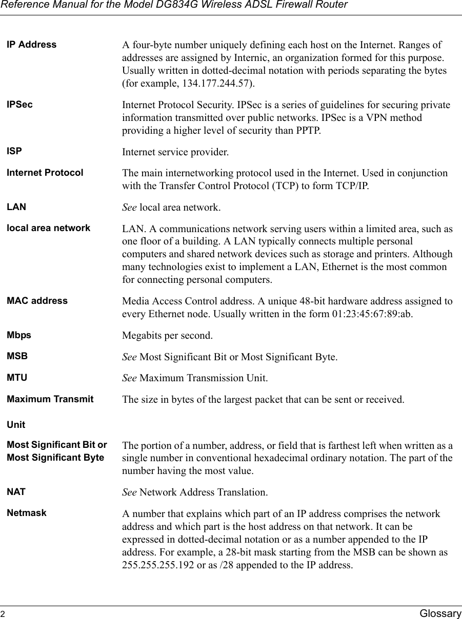 Reference Manual for the Model DG834G Wireless ADSL Firewall Router2Glossary IP Address A four-byte number uniquely defining each host on the Internet. Ranges of addresses are assigned by Internic, an organization formed for this purpose. Usually written in dotted-decimal notation with periods separating the bytes (for example, 134.177.244.57).IPSec Internet Protocol Security. IPSec is a series of guidelines for securing private information transmitted over public networks. IPSec is a VPN method providing a higher level of security than PPTP.ISP Internet service provider.Internet Protocol The main internetworking protocol used in the Internet. Used in conjunction with the Transfer Control Protocol (TCP) to form TCP/IP.LAN See local area network.local area network LAN. A communications network serving users within a limited area, such as one floor of a building. A LAN typically connects multiple personal computers and shared network devices such as storage and printers. Although many technologies exist to implement a LAN, Ethernet is the most common for connecting personal computers.MAC address Media Access Control address. A unique 48-bit hardware address assigned to every Ethernet node. Usually written in the form 01:23:45:67:89:ab.Mbps Megabits per second.MSB See Most Significant Bit or Most Significant Byte.MTU See Maximum Transmission Unit.Maximum TransmitUnitThe size in bytes of the largest packet that can be sent or received.Most Significant Bit or Most Significant ByteThe portion of a number, address, or field that is farthest left when written as a single number in conventional hexadecimal ordinary notation. The part of the number having the most value.NAT See Network Address Translation.Netmask A number that explains which part of an IP address comprises the network address and which part is the host address on that network. It can be expressed in dotted-decimal notation or as a number appended to the IP address. For example, a 28-bit mask starting from the MSB can be shown as 255.255.255.192 or as /28 appended to the IP address.