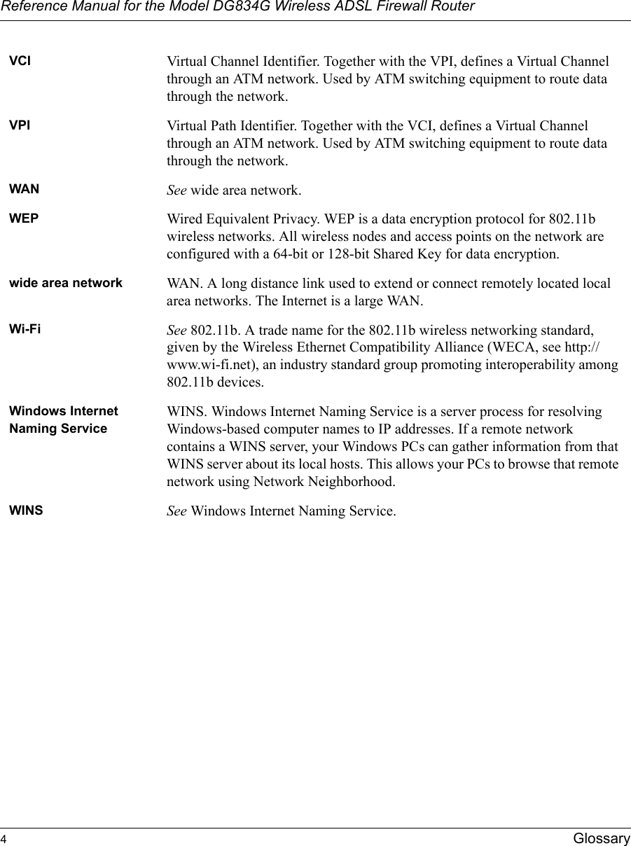 Reference Manual for the Model DG834G Wireless ADSL Firewall Router4Glossary VCI Virtual Channel Identifier. Together with the VPI, defines a Virtual Channel through an ATM network. Used by ATM switching equipment to route data through the network.VPI Virtual Path Identifier. Together with the VCI, defines a Virtual Channel through an ATM network. Used by ATM switching equipment to route data through the network.WAN See wide area network.WEP Wired Equivalent Privacy. WEP is a data encryption protocol for 802.11b wireless networks. All wireless nodes and access points on the network are configured with a 64-bit or 128-bit Shared Key for data encryption.wide area network WAN. A long distance link used to extend or connect remotely located local area networks. The Internet is a large WAN.Wi-Fi See 802.11b. A trade name for the 802.11b wireless networking standard, given by the Wireless Ethernet Compatibility Alliance (WECA, see http://www.wi-fi.net), an industry standard group promoting interoperability among 802.11b devices.Windows Internet Naming ServiceWINS. Windows Internet Naming Service is a server process for resolving Windows-based computer names to IP addresses. If a remote network contains a WINS server, your Windows PCs can gather information from that WINS server about its local hosts. This allows your PCs to browse that remote network using Network Neighborhood.WINS See Windows Internet Naming Service.