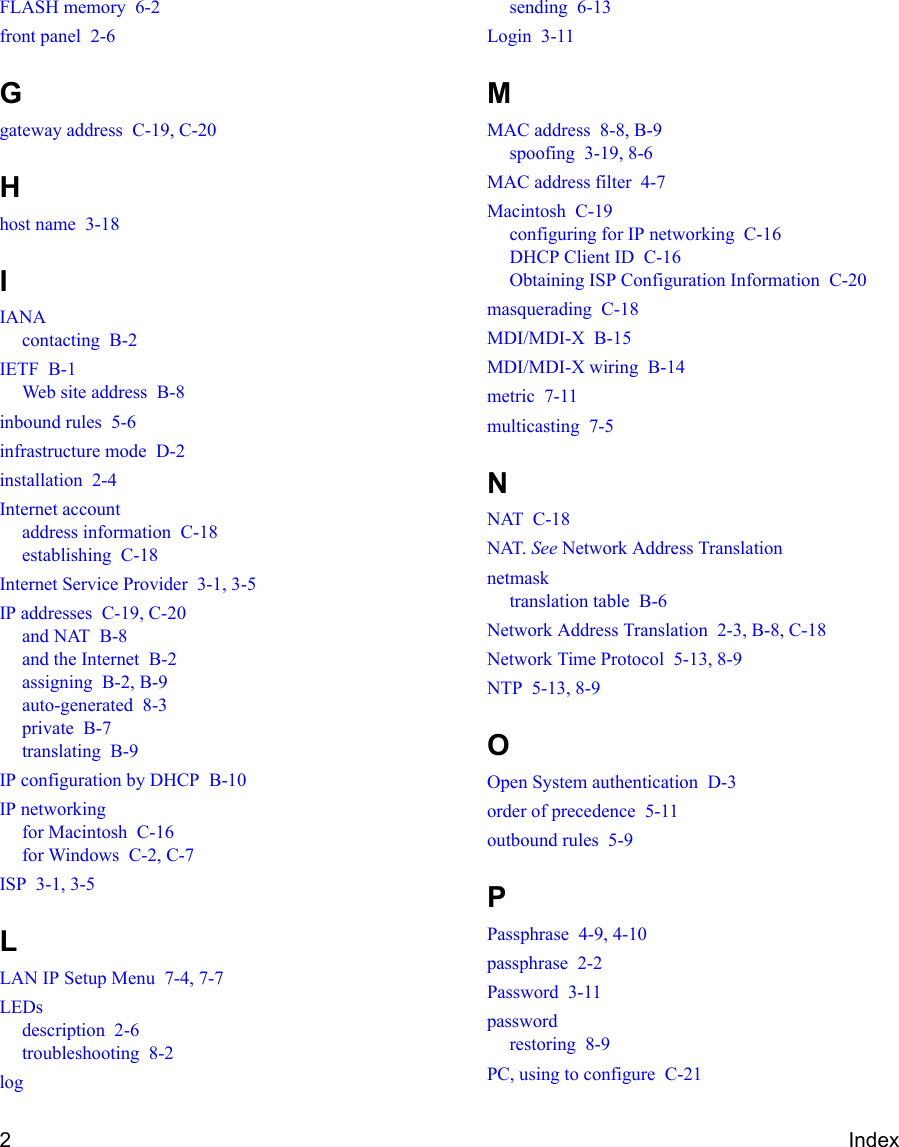 2IndexFLASH memory  6-2front panel  2-6Ggateway address  C-19, C-20Hhost name  3-18IIANAcontacting  B-2IETF  B-1Web site address  B-8inbound rules  5-6infrastructure mode  D-2installation  2-4Internet accountaddress information  C-18establishing  C-18Internet Service Provider  3-1, 3-5IP addresses  C-19, C-20and NAT  B-8and the Internet  B-2assigning  B-2, B-9auto-generated  8-3private  B-7translating  B-9IP configuration by DHCP  B-10IP networkingfor Macintosh  C-16for Windows  C-2, C-7ISP  3-1, 3-5LLAN IP Setup Menu  7-4, 7-7LEDsdescription  2-6troubleshooting  8-2logsending  6-13Login  3-11MMAC address  8-8, B-9spoofing  3-19, 8-6MAC address filter  4-7Macintosh  C-19configuring for IP networking  C-16DHCP Client ID  C-16Obtaining ISP Configuration Information  C-20masquerading  C-18MDI/MDI-X  B-15MDI/MDI-X wiring  B-14metric  7-11multicasting  7-5NNAT  C-18NAT. See Network Address Translationnetmasktranslation table  B-6Network Address Translation  2-3, B-8, C-18Network Time Protocol  5-13, 8-9NTP  5-13, 8-9OOpen System authentication  D-3order of precedence  5-11outbound rules  5-9PPassphrase  4-9, 4-10passphrase  2-2Password  3-11passwordrestoring  8-9PC, using to configure  C-21