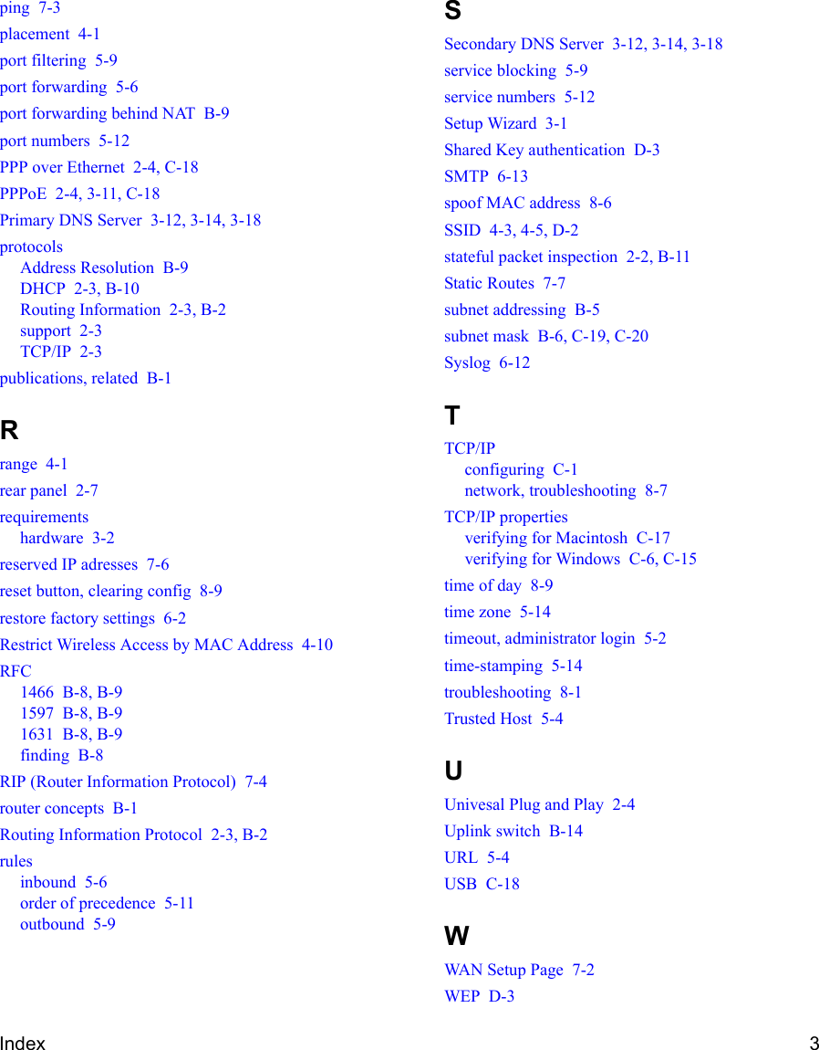 Index 3ping  7-3placement  4-1port filtering  5-9port forwarding  5-6port forwarding behind NAT  B-9port numbers  5-12PPP over Ethernet  2-4, C-18PPPoE  2-4, 3-11, C-18Primary DNS Server  3-12, 3-14, 3-18protocolsAddress Resolution  B-9DHCP  2-3, B-10Routing Information  2-3, B-2support  2-3TCP/IP  2-3publications, related  B-1Rrange  4-1rear panel  2-7requirementshardware  3-2reserved IP adresses  7-6reset button, clearing config  8-9restore factory settings  6-2Restrict Wireless Access by MAC Address  4-10RFC1466  B-8, B-91597  B-8, B-91631  B-8, B-9finding  B-8RIP (Router Information Protocol)  7-4router concepts  B-1Routing Information Protocol  2-3, B-2rulesinbound  5-6order of precedence  5-11outbound  5-9SSecondary DNS Server  3-12, 3-14, 3-18service blocking  5-9service numbers  5-12Setup Wizard  3-1Shared Key authentication  D-3SMTP  6-13spoof MAC address  8-6SSID  4-3, 4-5, D-2stateful packet inspection  2-2, B-11Static Routes  7-7subnet addressing  B-5subnet mask  B-6, C-19, C-20Syslog  6-12TTCP/IPconfiguring  C-1network, troubleshooting  8-7TCP/IP propertiesverifying for Macintosh  C-17verifying for Windows  C-6, C-15time of day  8-9time zone  5-14timeout, administrator login  5-2time-stamping  5-14troubleshooting  8-1Trusted Host  5-4UUnivesal Plug and Play  2-4Uplink switch  B-14URL  5-4USB  C-18WWAN Setup Page  7-2WEP  D-3