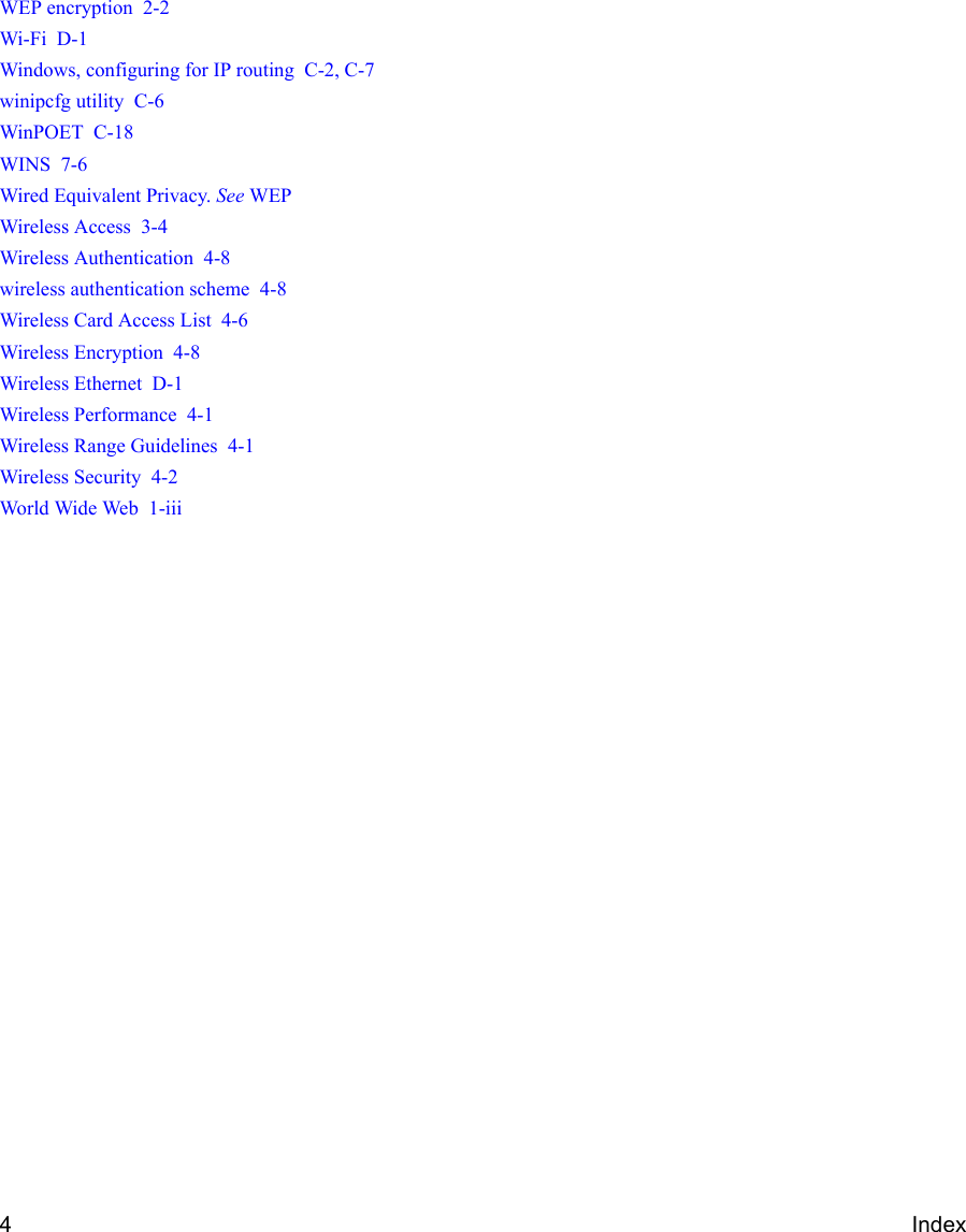 4IndexWEP encryption  2-2Wi-Fi  D-1Windows, configuring for IP routing  C-2, C-7winipcfg utility  C-6WinPOET  C-18WINS  7-6Wired Equivalent Privacy. See WEPWireless Access  3-4Wireless Authentication  4-8wireless authentication scheme  4-8Wireless Card Access List  4-6Wireless Encryption  4-8Wireless Ethernet  D-1Wireless Performance  4-1Wireless Range Guidelines  4-1Wireless Security  4-2World Wide Web  1-iii