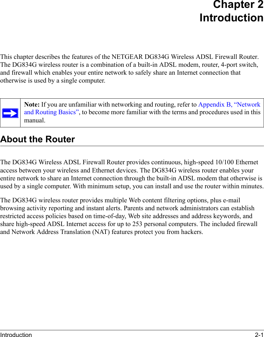 Introduction 2-1 Chapter 2IntroductionThis chapter describes the features of the NETGEAR DG834G Wireless ADSL Firewall Router. The DG834G wireless router is a combination of a built-in ADSL modem, router, 4-port switch, and firewall which enables your entire network to safely share an Internet connection that otherwise is used by a single computer.About the RouterThe DG834G Wireless ADSL Firewall Router provides continuous, high-speed 10/100 Ethernet access between your wireless and Ethernet devices. The DG834G wireless router enables your entire network to share an Internet connection through the built-in ADSL modem that otherwise is used by a single computer. With minimum setup, you can install and use the router within minutes.The DG834G wireless router provides multiple Web content filtering options, plus e-mail browsing activity reporting and instant alerts. Parents and network administrators can establish restricted access policies based on time-of-day, Web site addresses and address keywords, and share high-speed ADSL Internet access for up to 253 personal computers. The included firewall and Network Address Translation (NAT) features protect you from hackers.Note: If you are unfamiliar with networking and routing, refer to Appendix B, “Network and Routing Basics”, to become more familiar with the terms and procedures used in this manual.