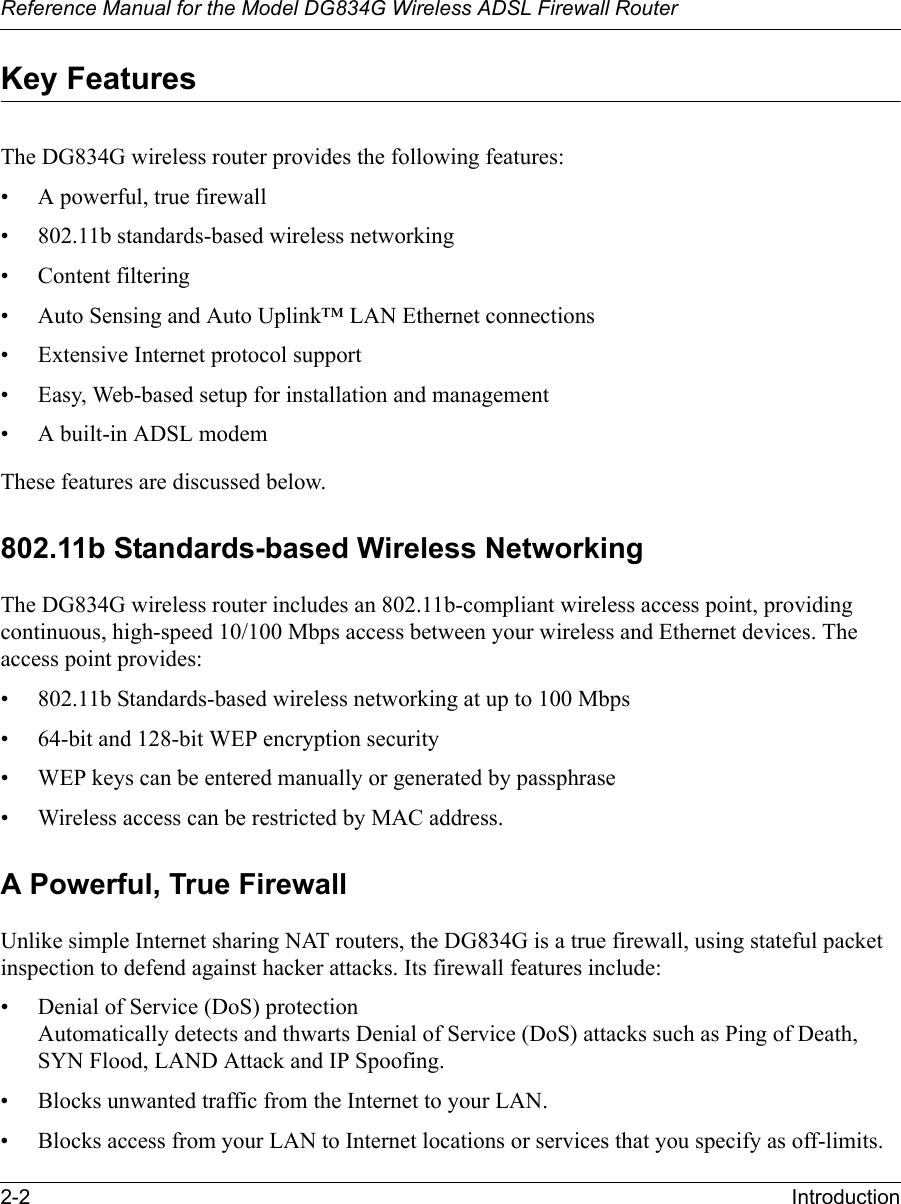 Reference Manual for the Model DG834G Wireless ADSL Firewall Router2-2 Introduction Key FeaturesThe DG834G wireless router provides the following features:• A powerful, true firewall• 802.11b standards-based wireless networking• Content filtering• Auto Sensing and Auto Uplink™ LAN Ethernet connections• Extensive Internet protocol support• Easy, Web-based setup for installation and management• A built-in ADSL modemThese features are discussed below.802.11b Standards-based Wireless NetworkingThe DG834G wireless router includes an 802.11b-compliant wireless access point, providing continuous, high-speed 10/100 Mbps access between your wireless and Ethernet devices. The access point provides:• 802.11b Standards-based wireless networking at up to 100 Mbps• 64-bit and 128-bit WEP encryption security• WEP keys can be entered manually or generated by passphrase• Wireless access can be restricted by MAC address.A Powerful, True FirewallUnlike simple Internet sharing NAT routers, the DG834G is a true firewall, using stateful packet inspection to defend against hacker attacks. Its firewall features include:• Denial of Service (DoS) protection Automatically detects and thwarts Denial of Service (DoS) attacks such as Ping of Death, SYN Flood, LAND Attack and IP Spoofing.• Blocks unwanted traffic from the Internet to your LAN.• Blocks access from your LAN to Internet locations or services that you specify as off-limits.