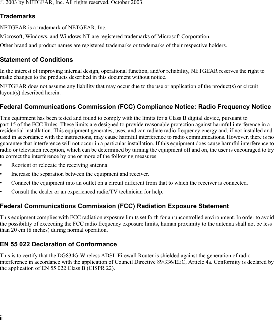 ii © 2003 by NETGEAR, Inc. All rights reserved. October 2003. TrademarksNETGEAR is a trademark of NETGEAR, Inc. Microsoft, Windows, and Windows NT are registered trademarks of Microsoft Corporation.Other brand and product names are registered trademarks or trademarks of their respective holders.Statement of ConditionsIn the interest of improving internal design, operational function, and/or reliability, NETGEAR reserves the right to make changes to the products described in this document without notice.NETGEAR does not assume any liability that may occur due to the use or application of the product(s) or circuit layout(s) described herein.Federal Communications Commission (FCC) Compliance Notice: Radio Frequency NoticeThis equipment has been tested and found to comply with the limits for a Class B digital device, pursuant to  part 15 of the FCC Rules. These limits are designed to provide reasonable protection against harmful interference in a residential installation. This equipment generates, uses, and can radiate radio frequency energy and, if not installed and used in accordance with the instructions, may cause harmful interference to radio communications. However, there is no guarantee that interference will not occur in a particular installation. If this equipment does cause harmful interference to radio or television reception, which can be determined by turning the equipment off and on, the user is encouraged to try to correct the interference by one or more of the following measures:• Reorient or relocate the receiving antenna.• Increase the separation between the equipment and receiver.• Connect the equipment into an outlet on a circuit different from that to which the receiver is connected.• Consult the dealer or an experienced radio/TV technician for help. Federal Communications Commission (FCC) Radiation Exposure StatementThis equipment complies with FCC radiation exposure limits set forth for an uncontrolled environment. In order to avoid the possibility of exceeding the FCC radio frequency exposure limits, human proximity to the antenna shall not be less than 20 cm (8 inches) during normal operation.EN 55 022 Declaration of ConformanceThis is to certify that the DG834G Wireless ADSL Firewall Router is shielded against the generation of radio interference in accordance with the application of Council Directive 89/336/EEC, Article 4a. Conformity is declared by the application of EN 55 022 Class B (CISPR 22).