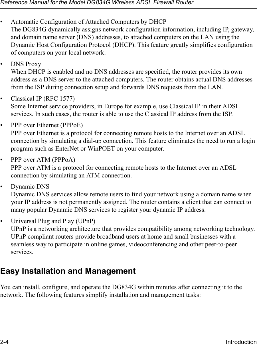 Reference Manual for the Model DG834G Wireless ADSL Firewall Router2-4 Introduction • Automatic Configuration of Attached Computers by DHCP The DG834G dynamically assigns network configuration information, including IP, gateway, and domain name server (DNS) addresses, to attached computers on the LAN using the Dynamic Host Configuration Protocol (DHCP). This feature greatly simplifies configuration of computers on your local network.• DNS Proxy When DHCP is enabled and no DNS addresses are specified, the router provides its own address as a DNS server to the attached computers. The router obtains actual DNS addresses from the ISP during connection setup and forwards DNS requests from the LAN.• Classical IP (RFC 1577) Some Internet service providers, in Europe for example, use Classical IP in their ADSL services. In such cases, the router is able to use the Classical IP address from the ISP.• PPP over Ethernet (PPPoE) PPP over Ethernet is a protocol for connecting remote hosts to the Internet over an ADSL connection by simulating a dial-up connection. This feature eliminates the need to run a login program such as EnterNet or WinPOET on your computer.• PPP over ATM (PPPoA) PPP over ATM is a protocol for connecting remote hosts to the Internet over an ADSL connection by simulating an ATM connection. • Dynamic DNS Dynamic DNS services allow remote users to find your network using a domain name when your IP address is not permanently assigned. The router contains a client that can connect to many popular Dynamic DNS services to register your dynamic IP address.• Universal Plug and Play (UPnP) UPnP is a networking architecture that provides compatibility among networking technology. UPnP compliant routers provide broadband users at home and small businesses with a seamless way to participate in online games, videoconferencing and other peer-to-peer services. Easy Installation and ManagementYou can install, configure, and operate the DG834G within minutes after connecting it to the network. The following features simplify installation and management tasks: