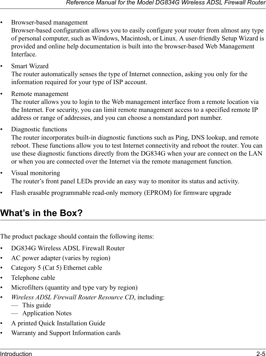 Reference Manual for the Model DG834G Wireless ADSL Firewall RouterIntroduction 2-5 • Browser-based management Browser-based configuration allows you to easily configure your router from almost any type of personal computer, such as Windows, Macintosh, or Linux. A user-friendly Setup Wizard is provided and online help documentation is built into the browser-based Web Management Interface.• Smart Wizard The router automatically senses the type of Internet connection, asking you only for the information required for your type of ISP account.• Remote management The router allows you to login to the Web management interface from a remote location via the Internet. For security, you can limit remote management access to a specified remote IP address or range of addresses, and you can choose a nonstandard port number.• Diagnostic functions The router incorporates built-in diagnostic functions such as Ping, DNS lookup, and remote reboot. These functions allow you to test Internet connectivity and reboot the router. You can use these diagnostic functions directly from the DG834G when your are connect on the LAN or when you are connected over the Internet via the remote management function.• Visual monitoring The router’s front panel LEDs provide an easy way to monitor its status and activity.• Flash erasable programmable read-only memory (EPROM) for firmware upgradeWhat’s in the Box?The product package should contain the following items:• DG834G Wireless ADSL Firewall Router• AC power adapter (varies by region)• Category 5 (Cat 5) Ethernet cable• Telephone cable• Microfilters (quantity and type vary by region)•Wireless ADSL Firewall Router Resource CD, including:—This guide— Application Notes• A printed Quick Installation Guide• Warranty and Support Information cards