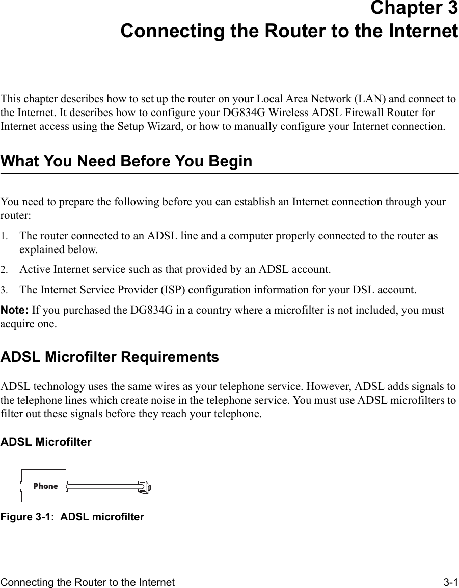 Connecting the Router to the Internet 3-1 Chapter 3 Connecting the Router to the InternetThis chapter describes how to set up the router on your Local Area Network (LAN) and connect to the Internet. It describes how to configure your DG834G Wireless ADSL Firewall Router for Internet access using the Setup Wizard, or how to manually configure your Internet connection.What You Need Before You BeginYou need to prepare the following before you can establish an Internet connection through your router:1. The router connected to an ADSL line and a computer properly connected to the router as explained below.2. Active Internet service such as that provided by an ADSL account.3. The Internet Service Provider (ISP) configuration information for your DSL account.Note: If you purchased the DG834G in a country where a microfilter is not included, you must acquire one.ADSL Microfilter RequirementsADSL technology uses the same wires as your telephone service. However, ADSL adds signals to the telephone lines which create noise in the telephone service. You must use ADSL microfilters to filter out these signals before they reach your telephone. ADSL MicrofilterFigure 3-1:  ADSL microfilterPhone