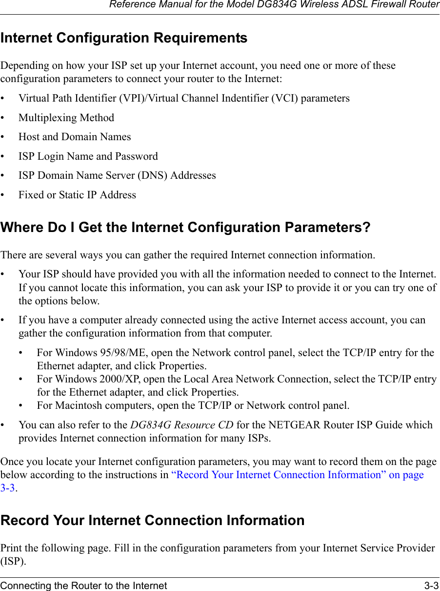 Reference Manual for the Model DG834G Wireless ADSL Firewall RouterConnecting the Router to the Internet 3-3 Internet Configuration RequirementsDepending on how your ISP set up your Internet account, you need one or more of these configuration parameters to connect your router to the Internet: • Virtual Path Identifier (VPI)/Virtual Channel Indentifier (VCI) parameters• Multiplexing Method• Host and Domain Names• ISP Login Name and Password• ISP Domain Name Server (DNS) Addresses• Fixed or Static IP AddressWhere Do I Get the Internet Configuration Parameters?There are several ways you can gather the required Internet connection information.• Your ISP should have provided you with all the information needed to connect to the Internet. If you cannot locate this information, you can ask your ISP to provide it or you can try one of the options below.• If you have a computer already connected using the active Internet access account, you can gather the configuration information from that computer.• For Windows 95/98/ME, open the Network control panel, select the TCP/IP entry for the Ethernet adapter, and click Properties.• For Windows 2000/XP, open the Local Area Network Connection, select the TCP/IP entry for the Ethernet adapter, and click Properties.• For Macintosh computers, open the TCP/IP or Network control panel.• You can also refer to the DG834G Resource CD for the NETGEAR Router ISP Guide which provides Internet connection information for many ISPs.Once you locate your Internet configuration parameters, you may want to record them on the page below according to the instructions in “Record Your Internet Connection Information” on page 3-3.Record Your Internet Connection InformationPrint the following page. Fill in the configuration parameters from your Internet Service Provider (ISP).