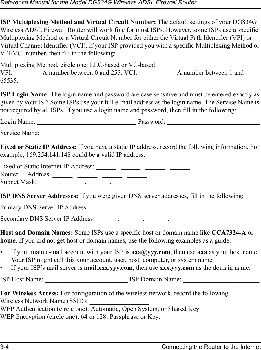 Reference Manual for the Model DG834G Wireless ADSL Firewall Router3-4 Connecting the Router to the Internet ISP Multiplexing Method and Virtual Circuit Number: The default settings of your DG834G Wireless ADSL Firewall Router will work fine for most ISPs. However, some ISPs use a specific Multiplexing Method or a Virtual Circuit Number for either the Virtual Path Identifier (VPI) or Virtual Channel Identifier (VCI). If your ISP provided you with a specific Multiplexing Method or VPI/VCI number, then fill in the following:Multiplexing Method, circle one: LLC-based or VC-basedVPI: ________ A number between 0 and 255. VCI: ___________ A number between 1 and 65535.ISP Login Name: The login name and password are case sensitive and must be entered exactly as given by your ISP. Some ISPs use your full e-mail address as the login name. The Service Name is not required by all ISPs. If you use a login name and password, then fill in the following:Login Name: ______________________________ Password: ____________________________Service Name: _____________________________ Fixed or Static IP Address: If you have a static IP address, record the following information. For example, 169.254.141.148 could be a valid IP address.Fixed or Static Internet IP Address: ______ . ______ . ______ . ______Router IP Address: ______ . ______ . ______ . ______Subnet Mask: ______ . ______ . ______ . ______ISP DNS Server Addresses: If you were given DNS server addresses, fill in the following:Primary DNS Server IP Address: ______ . ______ . ______ . ______Secondary DNS Server IP Address: ______ . ______ . ______ . ______Host and Domain Names: Some ISPs use a specific host or domain name like CCA7324-A or home. If you did not get host or domain names, use the following examples as a guide:• If your main e-mail account with your ISP is aaa@yyy.com, then use aaa as your host name. Your ISP might call this your account, user, host, computer, or system name. • If your ISP’s mail server is mail.xxx.yyy.com, then use xxx.yyy.com as the domain name.ISP Host Name: _________________________ ISP Domain Name: _______________________For Wireless Access: For configuration of the wireless network, record the following: Wireless Network Name (SSID): __________________  WEP Authentication (circle one): Automatic, Open System, or Shared Key WEP Encryption (circle one): 64 or 128; Passphrase or Key: ____________________