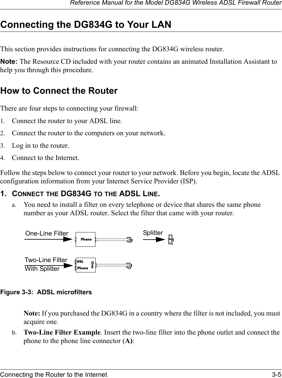 Reference Manual for the Model DG834G Wireless ADSL Firewall RouterConnecting the Router to the Internet 3-5 Connecting the DG834G to Your LANThis section provides instructions for connecting the DG834G wireless router.Note: The Resource CD included with your router contains an animated Installation Assistant to help you through this procedure.How to Connect the RouterThere are four steps to connecting your firewall:1. Connect the router to your ADSL line.2. Connect the router to the computers on your network.3. Log in to the router.4. Connect to the Internet.Follow the steps below to connect your router to your network. Before you begin, locate the ADSL configuration information from your Internet Service Provider (ISP). 1. CONNECT THE DG834G TO THE ADSL LINE.a. You need to install a filter on every telephone or device that shares the same phone number as your ADSL router. Select the filter that came with your router. Figure 3-3:  ADSL microfilters Note: If you purchased the DG834G in a country where the filter is not included, you must acquire one. b. Two-Line Filter Example. Insert the two-line filter into the phone outlet and connect the phone to the phone line connector (A):PhonePhoneDSLLineOne-Line FilterTwo-Line FilterSplitterWith Splitter