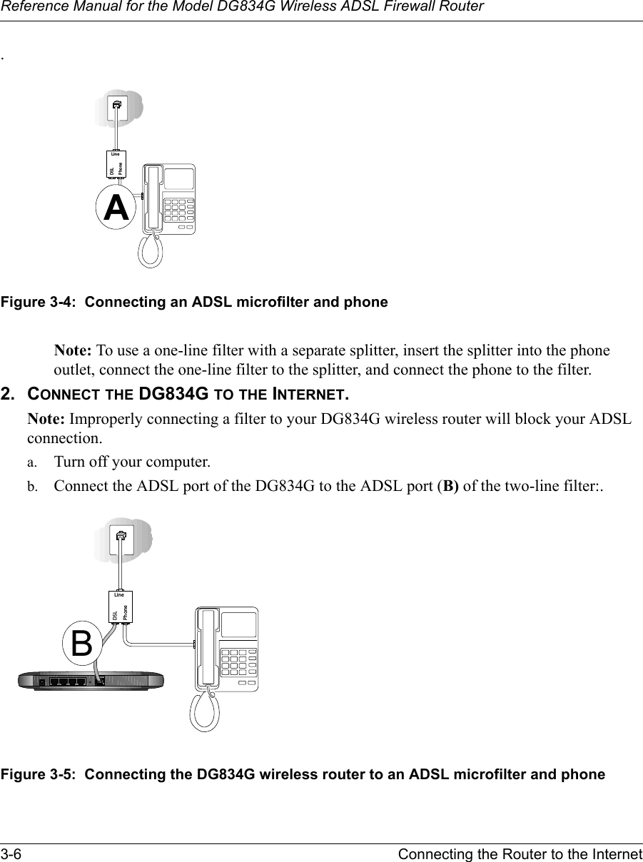 Reference Manual for the Model DG834G Wireless ADSL Firewall Router3-6 Connecting the Router to the Internet .Figure 3-4:  Connecting an ADSL microfilter and phoneNote: To use a one-line filter with a separate splitter, insert the splitter into the phone outlet, connect the one-line filter to the splitter, and connect the phone to the filter.2. CONNECT THE DG834G TO THE INTERNET.Note: Improperly connecting a filter to your DG834G wireless router will block your ADSL connection. a. Turn off your computer.b. Connect the ADSL port of the DG834G to the ADSL port (B) of the two-line filter:.Figure 3-5:  Connecting the DG834G wireless router to an ADSL microfilter and phonePhoneDSLLineAPhoneDSLLineB