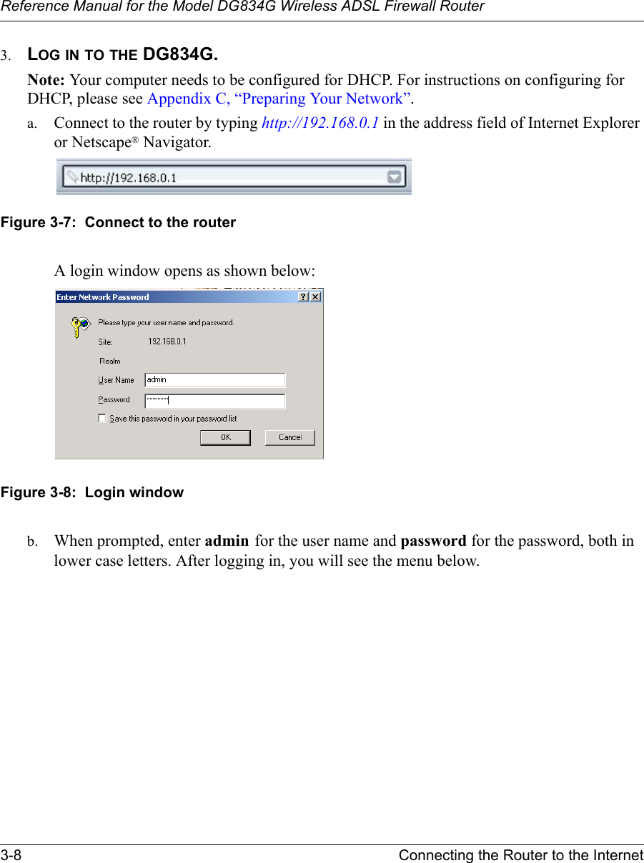 Reference Manual for the Model DG834G Wireless ADSL Firewall Router3-8 Connecting the Router to the Internet 3. LOG IN TO THE DG834G.Note: Your computer needs to be configured for DHCP. For instructions on configuring for DHCP, please see Appendix C, “Preparing Your Network”.a. Connect to the router by typing http://192.168.0.1 in the address field of Internet Explorer or Netscape® Navigator. Figure 3-7:  Connect to the routerA login window opens as shown below:Figure 3-8:  Login windowb. When prompted, enter admin for the user name and password for the password, both in lower case letters. After logging in, you will see the menu below. 