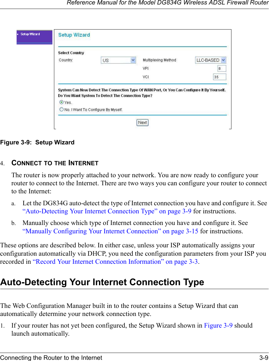 Reference Manual for the Model DG834G Wireless ADSL Firewall RouterConnecting the Router to the Internet 3-9 Figure 3-9:  Setup Wizard4. CONNECT TO THE INTERNETThe router is now properly attached to your network. You are now ready to configure your router to connect to the Internet. There are two ways you can configure your router to connect to the Internet:a. Let the DG834G auto-detect the type of Internet connection you have and configure it. See “Auto-Detecting Your Internet Connection Type” on page 3-9 for instructions.b. Manually choose which type of Internet connection you have and configure it. See “Manually Configuring Your Internet Connection” on page 3-15 for instructions.These options are described below. In either case, unless your ISP automatically assigns your configuration automatically via DHCP, you need the configuration parameters from your ISP you recorded in “Record Your Internet Connection Information” on page 3-3.Auto-Detecting Your Internet Connection TypeThe Web Configuration Manager built in to the router contains a Setup Wizard that can automatically determine your network connection type. 1. If your router has not yet been configured, the Setup Wizard shown in Figure 3-9 should launch automatically. 