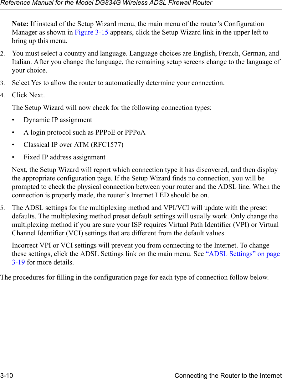 Reference Manual for the Model DG834G Wireless ADSL Firewall Router3-10 Connecting the Router to the Internet Note: If instead of the Setup Wizard menu, the main menu of the router’s Configuration Manager as shown in Figure 3-15 appears, click the Setup Wizard link in the upper left to bring up this menu.2. You must select a country and language. Language choices are English, French, German, and Italian. After you change the language, the remaining setup screens change to the language of your choice.3. Select Yes to allow the router to automatically determine your connection.4. Click Next.The Setup Wizard will now check for the following connection types:• Dynamic IP assignment• A login protocol such as PPPoE or PPPoA• Classical IP over ATM (RFC1577)• Fixed IP address assignmentNext, the Setup Wizard will report which connection type it has discovered, and then display the appropriate configuration page. If the Setup Wizard finds no connection, you will be prompted to check the physical connection between your router and the ADSL line. When the connection is properly made, the router’s Internet LED should be on.5. The ADSL settings for the multiplexing method and VPI/VCI will update with the preset defaults. The multiplexing method preset default settings will usually work. Only change the multiplexing method if you are sure your ISP requires Virtual Path Identifier (VPI) or Virtual Channel Identifier (VCI) settings that are different from the default values. Incorrect VPI or VCI settings will prevent you from connecting to the Internet. To change these settings, click the ADSL Settings link on the main menu. See “ADSL Settings” on page 3-19 for more details.The procedures for filling in the configuration page for each type of connection follow below.