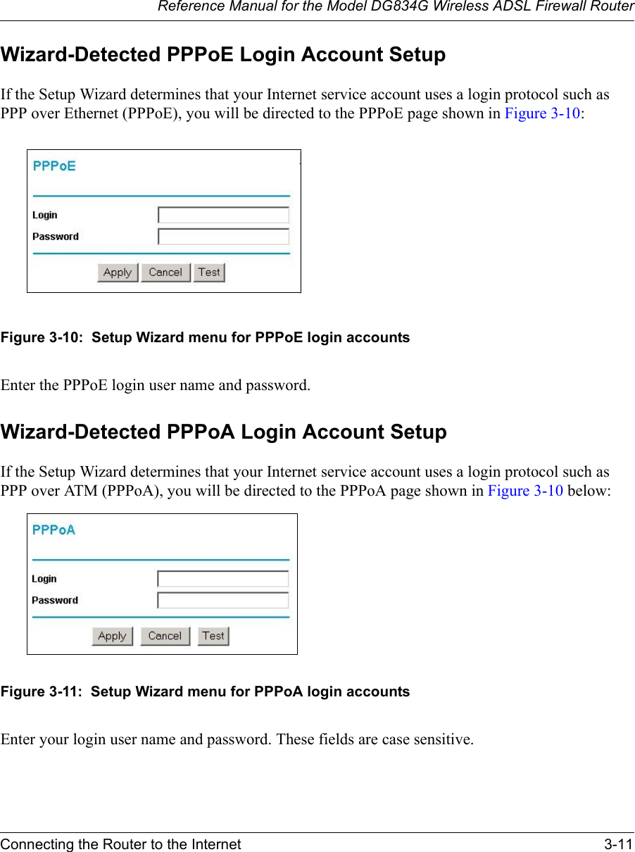 Reference Manual for the Model DG834G Wireless ADSL Firewall RouterConnecting the Router to the Internet 3-11 Wizard-Detected PPPoE Login Account SetupIf the Setup Wizard determines that your Internet service account uses a login protocol such as PPP over Ethernet (PPPoE), you will be directed to the PPPoE page shown in Figure 3-10:Figure 3-10:  Setup Wizard menu for PPPoE login accountsEnter the PPPoE login user name and password.Wizard-Detected PPPoA Login Account SetupIf the Setup Wizard determines that your Internet service account uses a login protocol such as PPP over ATM (PPPoA), you will be directed to the PPPoA page shown in Figure 3-10 below:Figure 3-11:  Setup Wizard menu for PPPoA login accountsEnter your login user name and password. These fields are case sensitive.