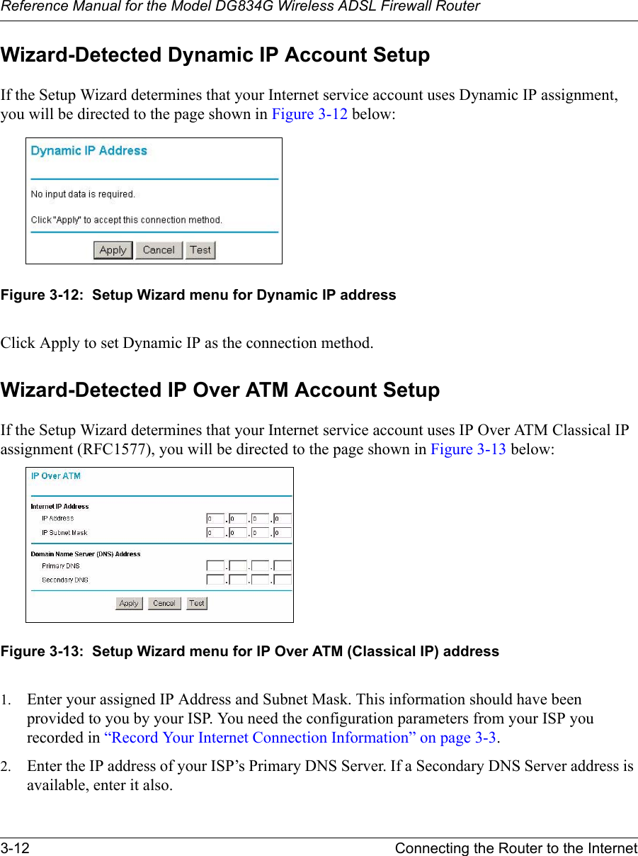 Reference Manual for the Model DG834G Wireless ADSL Firewall Router3-12 Connecting the Router to the Internet Wizard-Detected Dynamic IP Account SetupIf the Setup Wizard determines that your Internet service account uses Dynamic IP assignment, you will be directed to the page shown in Figure 3-12 below: Figure 3-12:  Setup Wizard menu for Dynamic IP addressClick Apply to set Dynamic IP as the connection method.Wizard-Detected IP Over ATM Account SetupIf the Setup Wizard determines that your Internet service account uses IP Over ATM Classical IP assignment (RFC1577), you will be directed to the page shown in Figure 3-13 below:Figure 3-13:  Setup Wizard menu for IP Over ATM (Classical IP) address1. Enter your assigned IP Address and Subnet Mask. This information should have been provided to you by your ISP. You need the configuration parameters from your ISP you recorded in “Record Your Internet Connection Information” on page 3-3.2. Enter the IP address of your ISP’s Primary DNS Server. If a Secondary DNS Server address is available, enter it also.