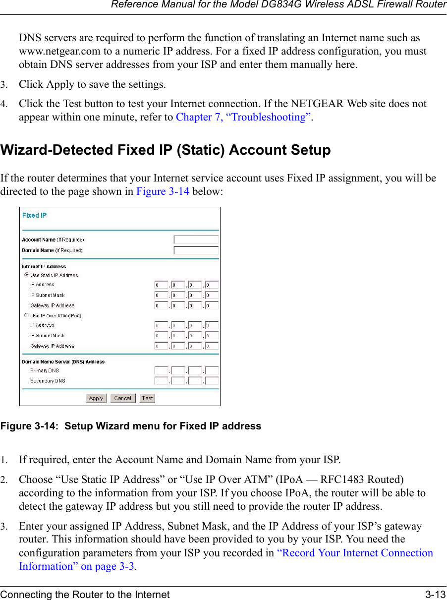 Reference Manual for the Model DG834G Wireless ADSL Firewall RouterConnecting the Router to the Internet 3-13 DNS servers are required to perform the function of translating an Internet name such as www.netgear.com to a numeric IP address. For a fixed IP address configuration, you must obtain DNS server addresses from your ISP and enter them manually here. 3. Click Apply to save the settings.4. Click the Test button to test your Internet connection. If the NETGEAR Web site does not appear within one minute, refer to Chapter 7, “Troubleshooting”.Wizard-Detected Fixed IP (Static) Account SetupIf the router determines that your Internet service account uses Fixed IP assignment, you will be directed to the page shown in Figure 3-14 below:Figure 3-14:  Setup Wizard menu for Fixed IP address1. If required, enter the Account Name and Domain Name from your ISP.2. Choose “Use Static IP Address” or “Use IP Over ATM” (IPoA — RFC1483 Routed) according to the information from your ISP. If you choose IPoA, the router will be able to detect the gateway IP address but you still need to provide the router IP address.3. Enter your assigned IP Address, Subnet Mask, and the IP Address of your ISP’s gateway router. This information should have been provided to you by your ISP. You need the configuration parameters from your ISP you recorded in “Record Your Internet Connection Information” on page 3-3.