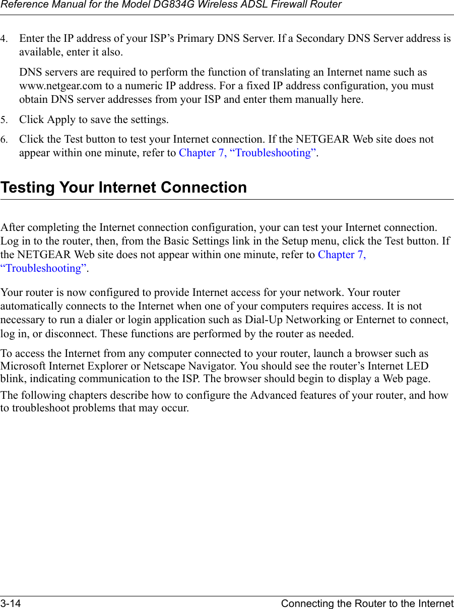 Reference Manual for the Model DG834G Wireless ADSL Firewall Router3-14 Connecting the Router to the Internet 4. Enter the IP address of your ISP’s Primary DNS Server. If a Secondary DNS Server address is available, enter it also.DNS servers are required to perform the function of translating an Internet name such as www.netgear.com to a numeric IP address. For a fixed IP address configuration, you must obtain DNS server addresses from your ISP and enter them manually here. 5. Click Apply to save the settings.6. Click the Test button to test your Internet connection. If the NETGEAR Web site does not appear within one minute, refer to Chapter 7, “Troubleshooting”.Testing Your Internet ConnectionAfter completing the Internet connection configuration, your can test your Internet connection. Log in to the router, then, from the Basic Settings link in the Setup menu, click the Test button. If the NETGEAR Web site does not appear within one minute, refer to Chapter 7, “Troubleshooting”.Your router is now configured to provide Internet access for your network. Your router automatically connects to the Internet when one of your computers requires access. It is not necessary to run a dialer or login application such as Dial-Up Networking or Enternet to connect, log in, or disconnect. These functions are performed by the router as needed.To access the Internet from any computer connected to your router, launch a browser such as Microsoft Internet Explorer or Netscape Navigator. You should see the router’s Internet LED blink, indicating communication to the ISP. The browser should begin to display a Web page.The following chapters describe how to configure the Advanced features of your router, and how to troubleshoot problems that may occur.