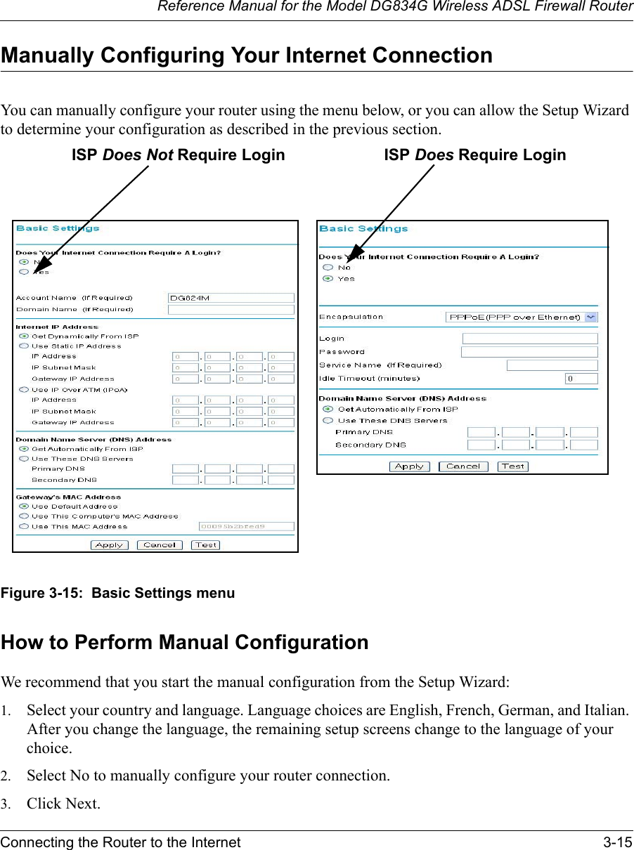 Reference Manual for the Model DG834G Wireless ADSL Firewall RouterConnecting the Router to the Internet 3-15 Manually Configuring Your Internet Connection You can manually configure your router using the menu below, or you can allow the Setup Wizard to determine your configuration as described in the previous section.Figure 3-15:  Basic Settings menuHow to Perform Manual ConfigurationWe recommend that you start the manual configuration from the Setup Wizard:1. Select your country and language. Language choices are English, French, German, and Italian. After you change the language, the remaining setup screens change to the language of your choice.2. Select No to manually configure your router connection.3. Click Next.ISP Does Not Require Login ISP Does Require Login