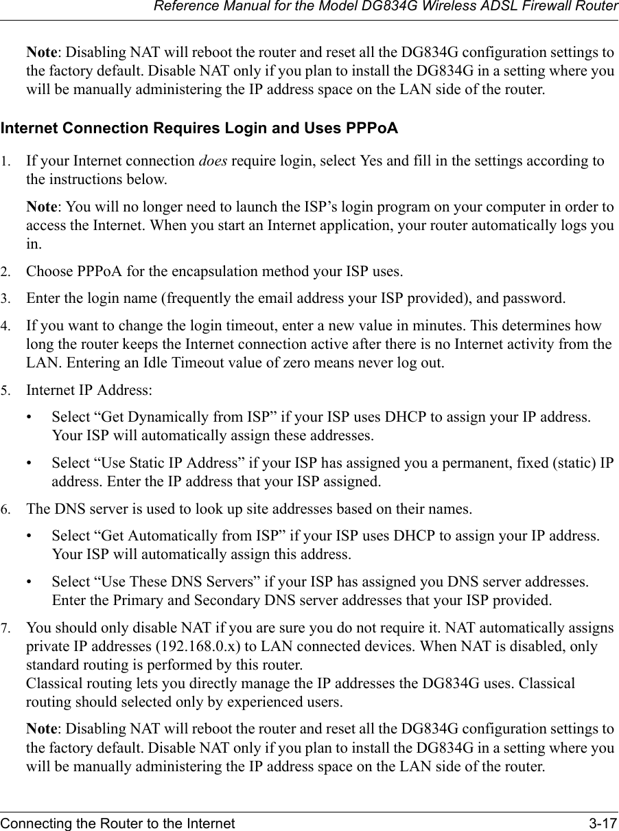 Reference Manual for the Model DG834G Wireless ADSL Firewall RouterConnecting the Router to the Internet 3-17 Note: Disabling NAT will reboot the router and reset all the DG834G configuration settings to the factory default. Disable NAT only if you plan to install the DG834G in a setting where you will be manually administering the IP address space on the LAN side of the router.Internet Connection Requires Login and Uses PPPoA1. If your Internet connection does require login, select Yes and fill in the settings according to the instructions below.Note: You will no longer need to launch the ISP’s login program on your computer in order to access the Internet. When you start an Internet application, your router automatically logs you in.2. Choose PPPoA for the encapsulation method your ISP uses.3. Enter the login name (frequently the email address your ISP provided), and password.4. If you want to change the login timeout, enter a new value in minutes. This determines how long the router keeps the Internet connection active after there is no Internet activity from the LAN. Entering an Idle Timeout value of zero means never log out.5. Internet IP Address: • Select “Get Dynamically from ISP” if your ISP uses DHCP to assign your IP address. Your ISP will automatically assign these addresses.• Select “Use Static IP Address” if your ISP has assigned you a permanent, fixed (static) IP address. Enter the IP address that your ISP assigned. 6. The DNS server is used to look up site addresses based on their names. • Select “Get Automatically from ISP” if your ISP uses DHCP to assign your IP address. Your ISP will automatically assign this address.• Select “Use These DNS Servers” if your ISP has assigned you DNS server addresses. Enter the Primary and Secondary DNS server addresses that your ISP provided.7. You should only disable NAT if you are sure you do not require it. NAT automatically assigns private IP addresses (192.168.0.x) to LAN connected devices. When NAT is disabled, only standard routing is performed by this router. Classical routing lets you directly manage the IP addresses the DG834G uses. Classical routing should selected only by experienced users.Note: Disabling NAT will reboot the router and reset all the DG834G configuration settings to the factory default. Disable NAT only if you plan to install the DG834G in a setting where you will be manually administering the IP address space on the LAN side of the router.