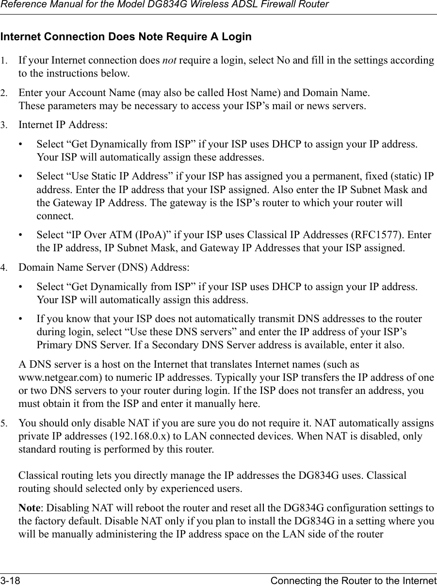 Reference Manual for the Model DG834G Wireless ADSL Firewall Router3-18 Connecting the Router to the Internet Internet Connection Does Note Require A Login1. If your Internet connection does not require a login, select No and fill in the settings according to the instructions below. 2. Enter your Account Name (may also be called Host Name) and Domain Name.  These parameters may be necessary to access your ISP’s mail or news servers.3. Internet IP Address: • Select “Get Dynamically from ISP” if your ISP uses DHCP to assign your IP address. Your ISP will automatically assign these addresses.• Select “Use Static IP Address” if your ISP has assigned you a permanent, fixed (static) IP address. Enter the IP address that your ISP assigned. Also enter the IP Subnet Mask and the Gateway IP Address. The gateway is the ISP’s router to which your router will connect.• Select “IP Over ATM (IPoA)” if your ISP uses Classical IP Addresses (RFC1577). Enter the IP address, IP Subnet Mask, and Gateway IP Addresses that your ISP assigned. 4. Domain Name Server (DNS) Address: • Select “Get Dynamically from ISP” if your ISP uses DHCP to assign your IP address. Your ISP will automatically assign this address.• If you know that your ISP does not automatically transmit DNS addresses to the router during login, select “Use these DNS servers” and enter the IP address of your ISP’s Primary DNS Server. If a Secondary DNS Server address is available, enter it also.A DNS server is a host on the Internet that translates Internet names (such as www.netgear.com) to numeric IP addresses. Typically your ISP transfers the IP address of one or two DNS servers to your router during login. If the ISP does not transfer an address, you must obtain it from the ISP and enter it manually here.5. You should only disable NAT if you are sure you do not require it. NAT automatically assigns private IP addresses (192.168.0.x) to LAN connected devices. When NAT is disabled, only standard routing is performed by this router.  Classical routing lets you directly manage the IP addresses the DG834G uses. Classical routing should selected only by experienced users.Note: Disabling NAT will reboot the router and reset all the DG834G configuration settings to the factory default. Disable NAT only if you plan to install the DG834G in a setting where you will be manually administering the IP address space on the LAN side of the router