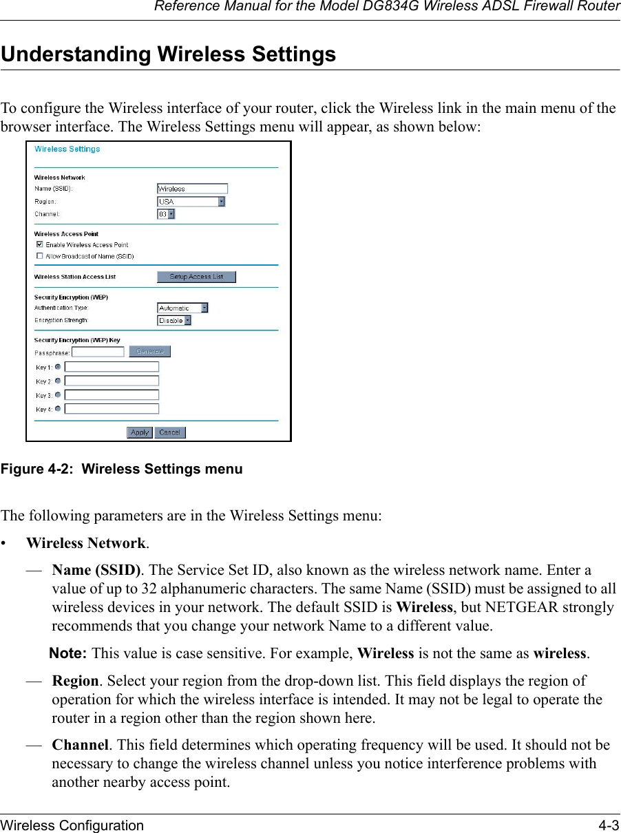 Reference Manual for the Model DG834G Wireless ADSL Firewall RouterWireless Configuration 4-3 Understanding Wireless SettingsTo configure the Wireless interface of your router, click the Wireless link in the main menu of the browser interface. The Wireless Settings menu will appear, as shown below:Figure 4-2:  Wireless Settings menuThe following parameters are in the Wireless Settings menu:•Wireless Network.—Name (SSID). The Service Set ID, also known as the wireless network name. Enter a value of up to 32 alphanumeric characters. The same Name (SSID) must be assigned to all wireless devices in your network. The default SSID is Wireless, but NETGEAR strongly recommends that you change your network Name to a different value. Note: This value is case sensitive. For example, Wireless is not the same as wireless.—Region. Select your region from the drop-down list. This field displays the region of operation for which the wireless interface is intended. It may not be legal to operate the router in a region other than the region shown here.—Channel. This field determines which operating frequency will be used. It should not be necessary to change the wireless channel unless you notice interference problems with another nearby access point.