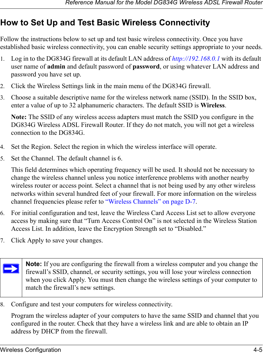 Reference Manual for the Model DG834G Wireless ADSL Firewall RouterWireless Configuration 4-5 How to Set Up and Test Basic Wireless ConnectivityFollow the instructions below to set up and test basic wireless connectivity. Once you have established basic wireless connectivity, you can enable security settings appropriate to your needs.1. Log in to the DG834G firewall at its default LAN address of http://192.168.0.1 with its default user name of admin and default password of password, or using whatever LAN address and password you have set up.2. Click the Wireless Settings link in the main menu of the DG834G firewall.3. Choose a suitable descriptive name for the wireless network name (SSID). In the SSID box, enter a value of up to 32 alphanumeric characters. The default SSID is Wireless.Note: The SSID of any wireless access adapters must match the SSID you configure in the DG834G Wireless ADSL Firewall Router. If they do not match, you will not get a wireless connection to the DG834G.4. Set the Region. Select the region in which the wireless interface will operate. 5. Set the Channel. The default channel is 6.This field determines which operating frequency will be used. It should not be necessary to change the wireless channel unless you notice interference problems with another nearby wireless router or access point. Select a channel that is not being used by any other wireless networks within several hundred feet of your firewall. For more information on the wireless channel frequencies please refer to “Wireless Channels” on page D-7. 6. For initial configuration and test, leave the Wireless Card Access List set to allow everyone access by making sure that “Turn Access Control On” is not selected in the Wireless Station Access List. In addition, leave the Encryption Strength set to “Disabled.” 7. Click Apply to save your changes.8. Configure and test your computers for wireless connectivity.Program the wireless adapter of your computers to have the same SSID and channel that you configured in the router. Check that they have a wireless link and are able to obtain an IP address by DHCP from the firewall.Note: If you are configuring the firewall from a wireless computer and you change the firewall’s SSID, channel, or security settings, you will lose your wireless connection when you click Apply. You must then change the wireless settings of your computer to match the firewall’s new settings.