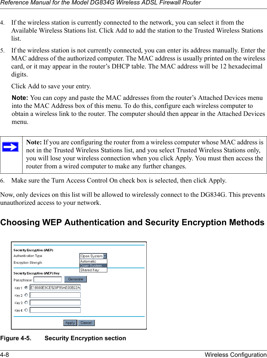 Reference Manual for the Model DG834G Wireless ADSL Firewall Router4-8 Wireless Configuration 4. If the wireless station is currently connected to the network, you can select it from the Available Wireless Stations list. Click Add to add the station to the Trusted Wireless Stations list.5. If the wireless station is not currently connected, you can enter its address manually. Enter the MAC address of the authorized computer. The MAC address is usually printed on the wireless card, or it may appear in the router’s DHCP table. The MAC address will be 12 hexadecimal digits.Click Add to save your entry.Note: You can copy and paste the MAC addresses from the router’s Attached Devices menu into the MAC Address box of this menu. To do this, configure each wireless computer to obtain a wireless link to the router. The computer should then appear in the Attached Devices menu.6. Make sure the Turn Access Control On check box is selected, then click Apply.Now, only devices on this list will be allowed to wirelessly connect to the DG834G. This prevents unauthorized access to your network. Choosing WEP Authentication and Security Encryption MethodsFigure 4-5. Security Encryption sectionNote: If you are configuring the router from a wireless computer whose MAC address is not in the Trusted Wireless Stations list, and you select Trusted Wireless Stations only, you will lose your wireless connection when you click Apply. You must then access the router from a wired computer to make any further changes.