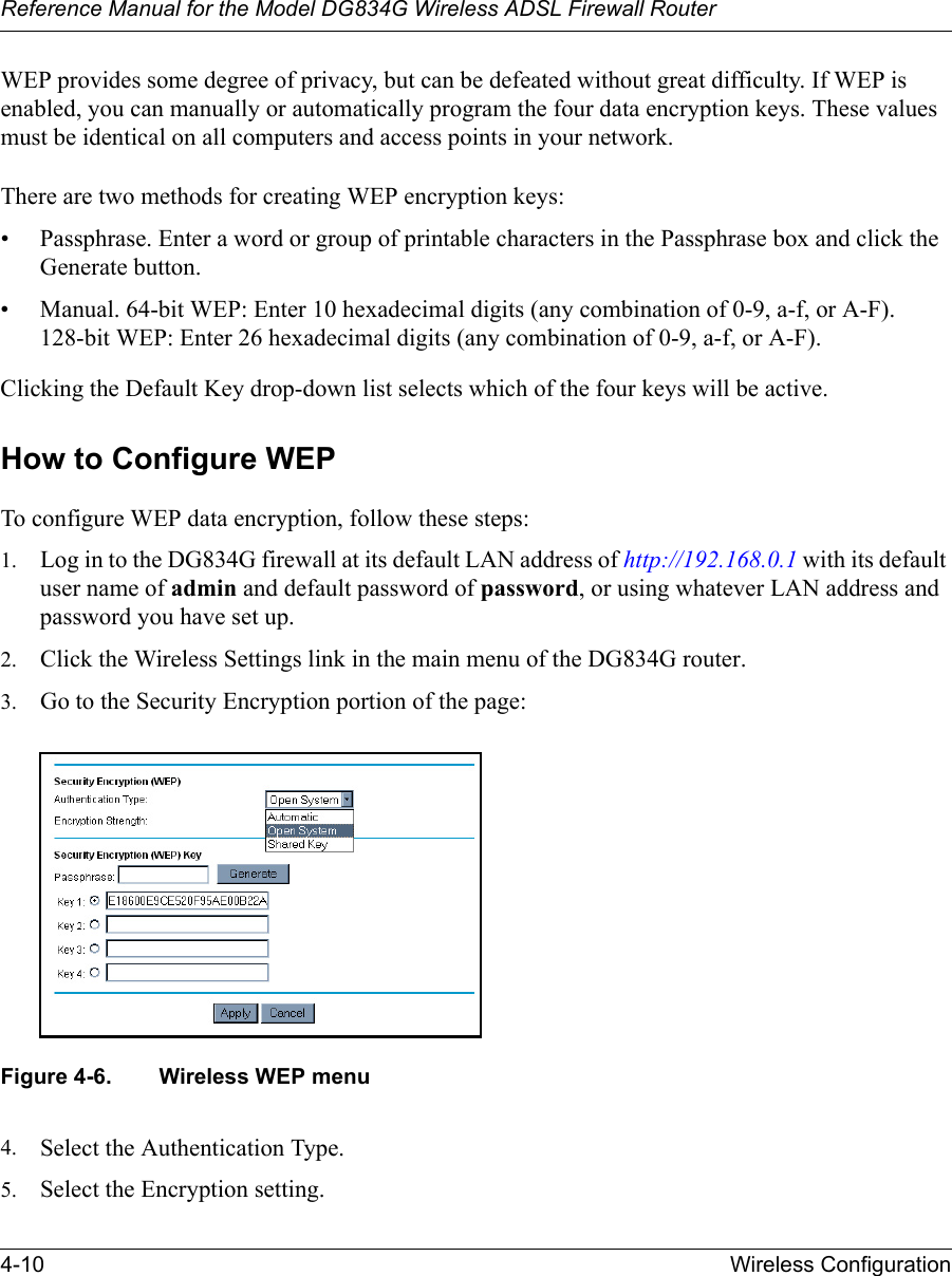 Reference Manual for the Model DG834G Wireless ADSL Firewall Router4-10 Wireless Configuration WEP provides some degree of privacy, but can be defeated without great difficulty. If WEP is enabled, you can manually or automatically program the four data encryption keys. These values must be identical on all computers and access points in your network.There are two methods for creating WEP encryption keys:• Passphrase. Enter a word or group of printable characters in the Passphrase box and click the Generate button. • Manual. 64-bit WEP: Enter 10 hexadecimal digits (any combination of 0-9, a-f, or A-F).  128-bit WEP: Enter 26 hexadecimal digits (any combination of 0-9, a-f, or A-F).Clicking the Default Key drop-down list selects which of the four keys will be active. How to Configure WEPTo configure WEP data encryption, follow these steps:1. Log in to the DG834G firewall at its default LAN address of http://192.168.0.1 with its default user name of admin and default password of password, or using whatever LAN address and password you have set up.2. Click the Wireless Settings link in the main menu of the DG834G router. 3. Go to the Security Encryption portion of the page: Figure 4-6. Wireless WEP menu4. Select the Authentication Type.5. Select the Encryption setting.